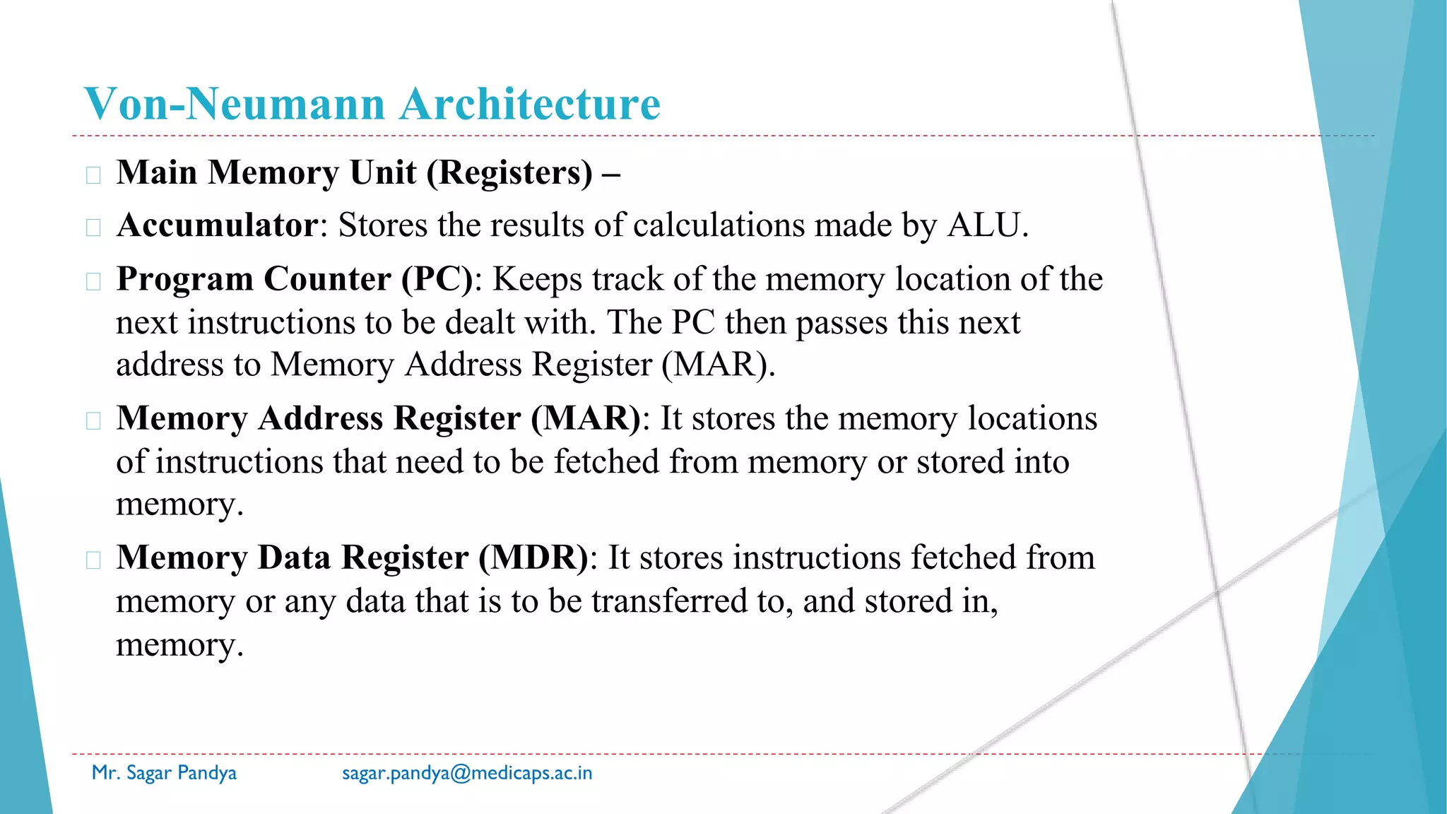 Von-Neumann Architecture
Mr. Sagar Pandya sagar.pandya@medicaps.ac.in
� Main Memory Unit (Registers) –
� Accumulator: Stores the results of calculations made by ALU.
� Program Counter (PC): Keeps track of the memory location of the
next instructions to be dealt with. The PC then passes this next
address to Memory Address Register (MAR).
� Memory Address Register (MAR): It stores the memory locations
of instructions that need to be fetched from memory or stored into
memory.
� Memory Data Register (MDR): It stores instructions fetched from
memory or any data that is to be transferred to, and stored in,
memory.
 