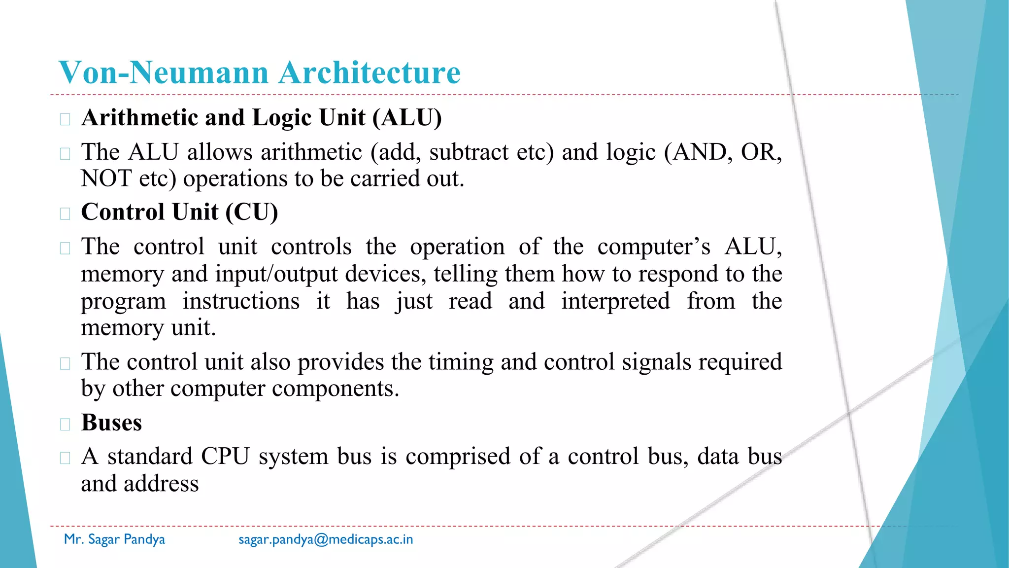 Von-Neumann Architecture
Mr. Sagar Pandya sagar.pandya@medicaps.ac.in
� Arithmetic and Logic Unit (ALU)
� The ALU allows arithmetic (add, subtract etc) and logic (AND, OR,
NOT etc) operations to be carried out.
� Control Unit (CU)
� The control unit controls the operation of the computer’s ALU,
memory and input/output devices, telling them how to respond to the
program instructions it has just read and interpreted from the
memory unit.
� The control unit also provides the timing and control signals required
by other computer components.
� Buses
� A standard CPU system bus is comprised of a control bus, data bus
and address
 