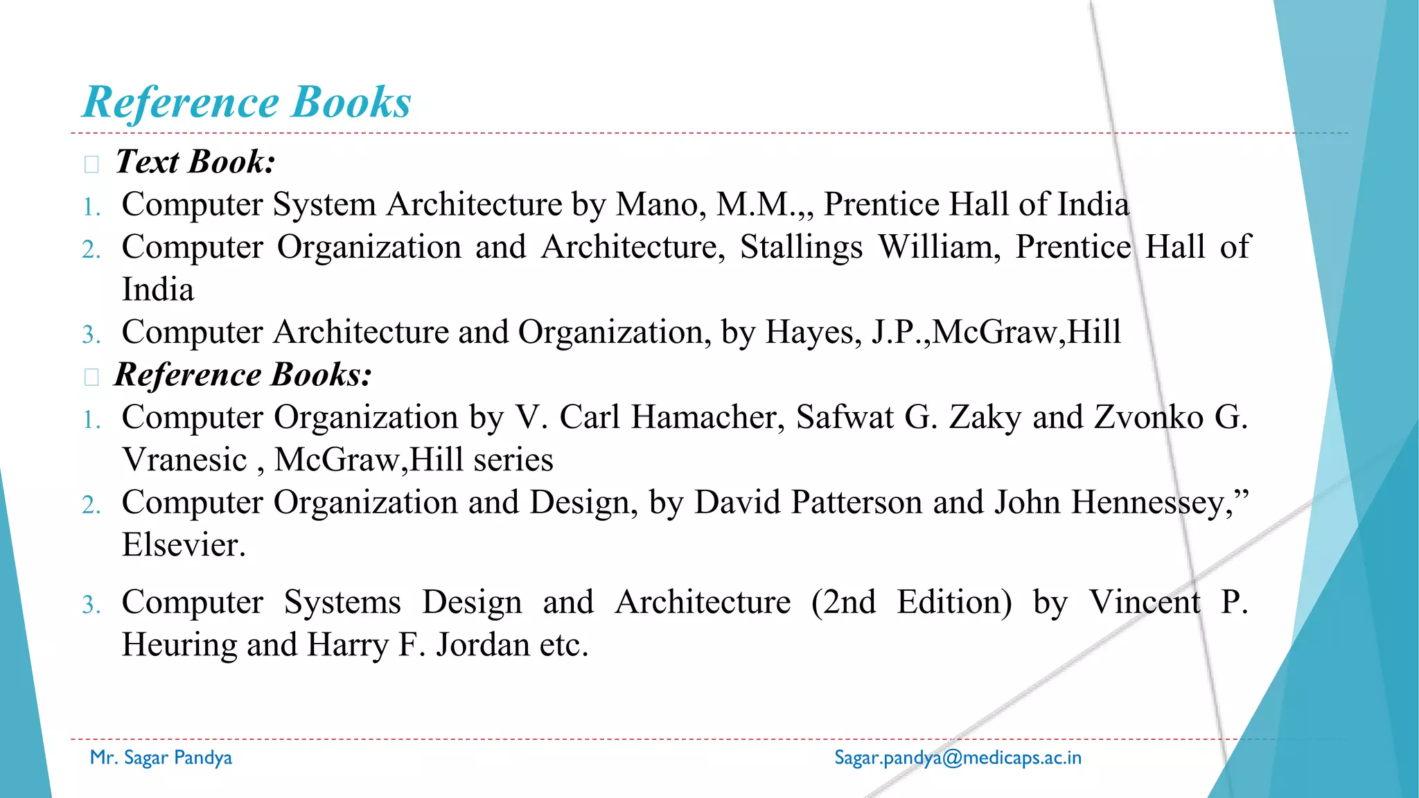 Reference Books
� Text Book:
1. Computer System Architecture by Mano, M.M.,, Prentice Hall of India
2. Computer Organization and Architecture, Stallings William, Prentice Hall of
India
3. Computer Architecture and Organization, by Hayes, J.P.,McGraw,Hill
� Reference Books:
1. Computer Organization by V. Carl Hamacher, Safwat G. Zaky and Zvonko G.
Vranesic , McGraw,Hill series
2. Computer Organization and Design, by David Patterson and John Hennessey,”
Elsevier.
3. Computer Systems Design and Architecture (2nd Edition) by Vincent P.
Heuring and Harry F. Jordan etc.
Mr. Sagar Pandya Sagar.pandya@medicaps.ac.in
 