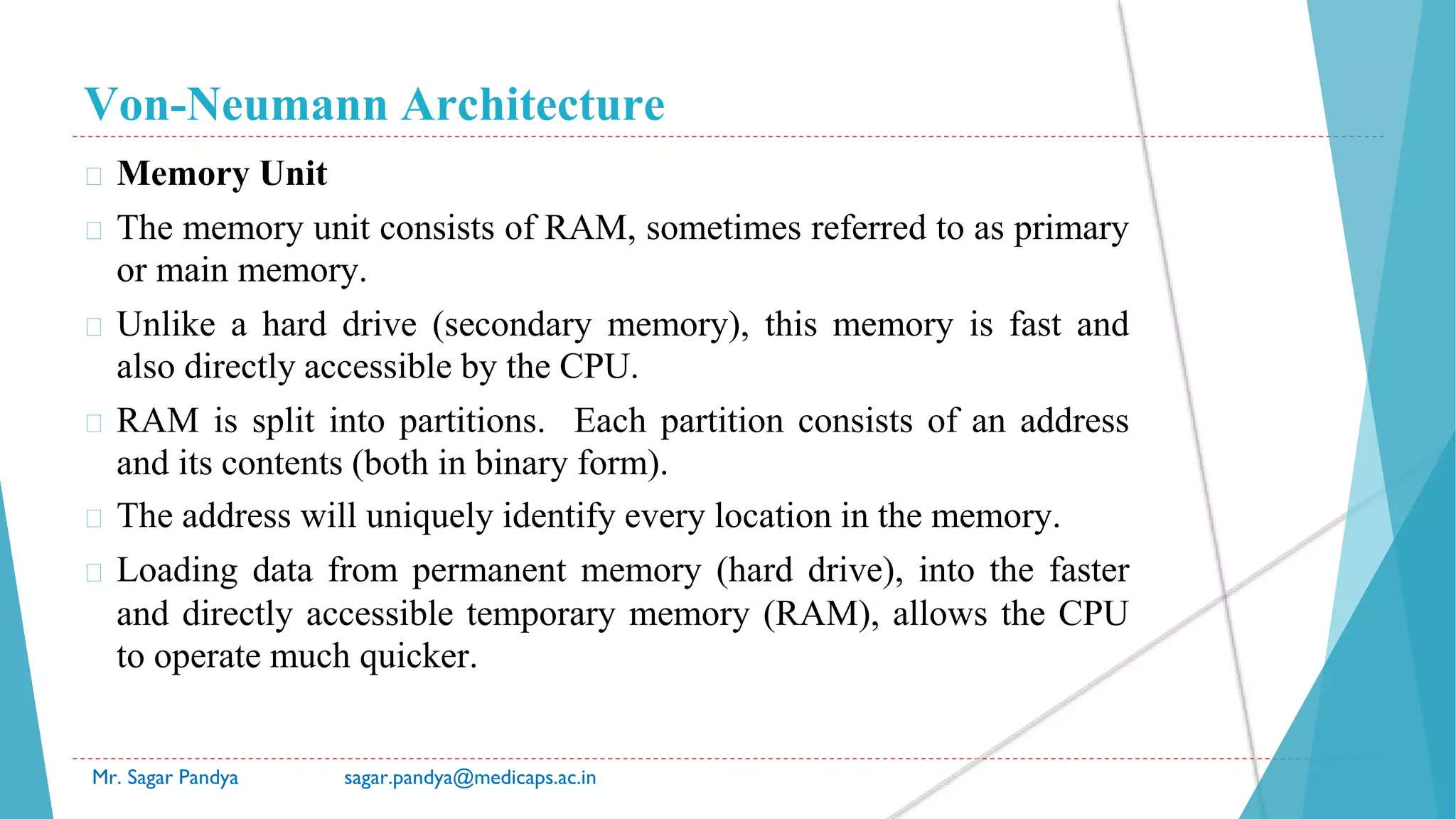 Von-Neumann Architecture
Mr. Sagar Pandya sagar.pandya@medicaps.ac.in
� Memory Unit
� The memory unit consists of RAM, sometimes referred to as primary
or main memory.
� Unlike a hard drive (secondary memory), this memory is fast and
also directly accessible by the CPU.
� RAM is split into partitions. Each partition consists of an address
and its contents (both in binary form).
� The address will uniquely identify every location in the memory.
� Loading data from permanent memory (hard drive), into the faster
and directly accessible temporary memory (RAM), allows the CPU
to operate much quicker.
 