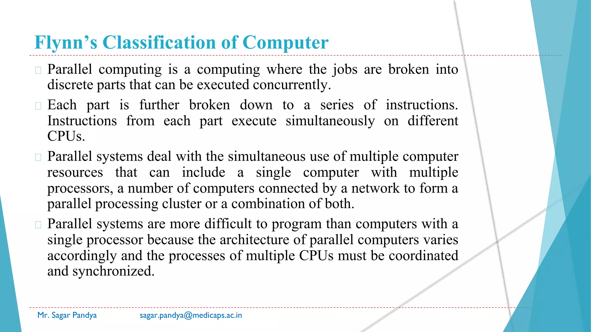 Flynn’s Classification of Computer
Mr. Sagar Pandya sagar.pandya@medicaps.ac.in
� Parallel computing is a computing where the jobs are broken into
discrete parts that can be executed concurrently.
� Each part is further broken down to a series of instructions.
Instructions from each part execute simultaneously on different
CPUs.
� Parallel systems deal with the simultaneous use of multiple computer
resources that can include a single computer with multiple
processors, a number of computers connected by a network to form a
parallel processing cluster or a combination of both.
� Parallel systems are more difficult to program than computers with a
single processor because the architecture of parallel computers varies
accordingly and the processes of multiple CPUs must be coordinated
and synchronized.
 