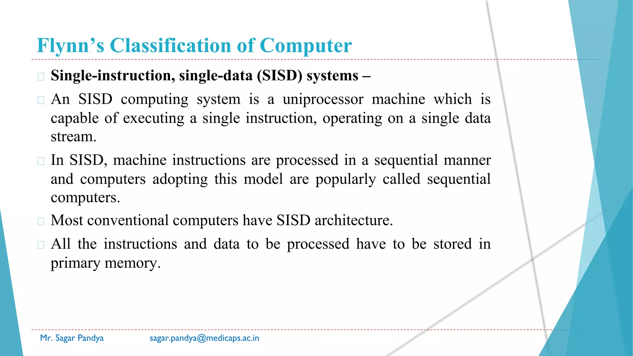 Flynn’s Classification of Computer
Mr. Sagar Pandya sagar.pandya@medicaps.ac.in
� Single-instruction, single-data (SISD) systems –
� An SISD computing system is a uniprocessor machine which is
capable of executing a single instruction, operating on a single data
stream.
� In SISD, machine instructions are processed in a sequential manner
and computers adopting this model are popularly called sequential
computers.
� Most conventional computers have SISD architecture.
� All the instructions and data to be processed have to be stored in
primary memory.
 