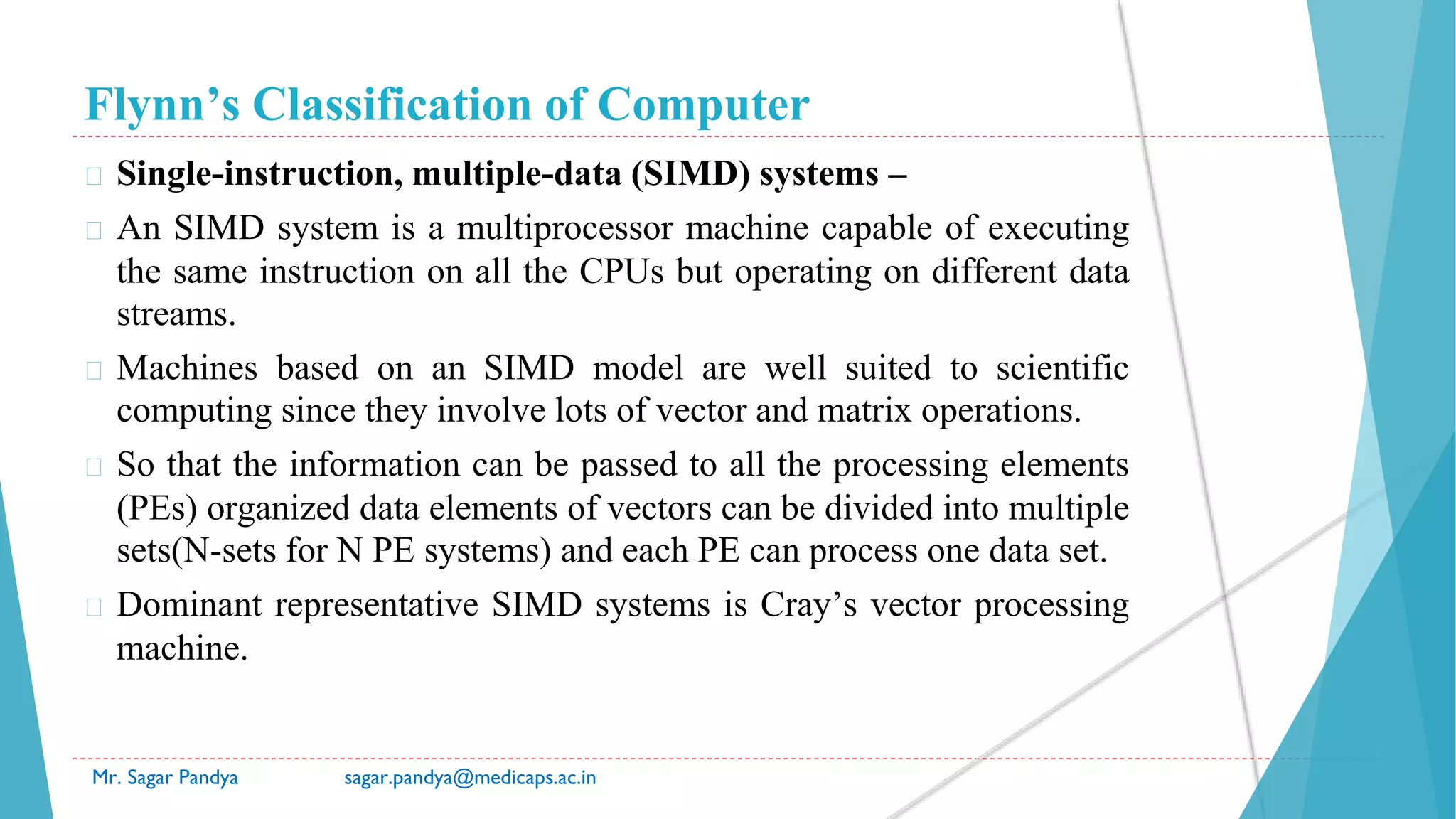 Flynn’s Classification of Computer
Mr. Sagar Pandya sagar.pandya@medicaps.ac.in
� Single-instruction, multiple-data (SIMD) systems –
� An SIMD system is a multiprocessor machine capable of executing
the same instruction on all the CPUs but operating on different data
streams.
� Machines based on an SIMD model are well suited to scientific
computing since they involve lots of vector and matrix operations.
� So that the information can be passed to all the processing elements
(PEs) organized data elements of vectors can be divided into multiple
sets(N-sets for N PE systems) and each PE can process one data set.
� Dominant representative SIMD systems is Cray’s vector processing
machine.
 
