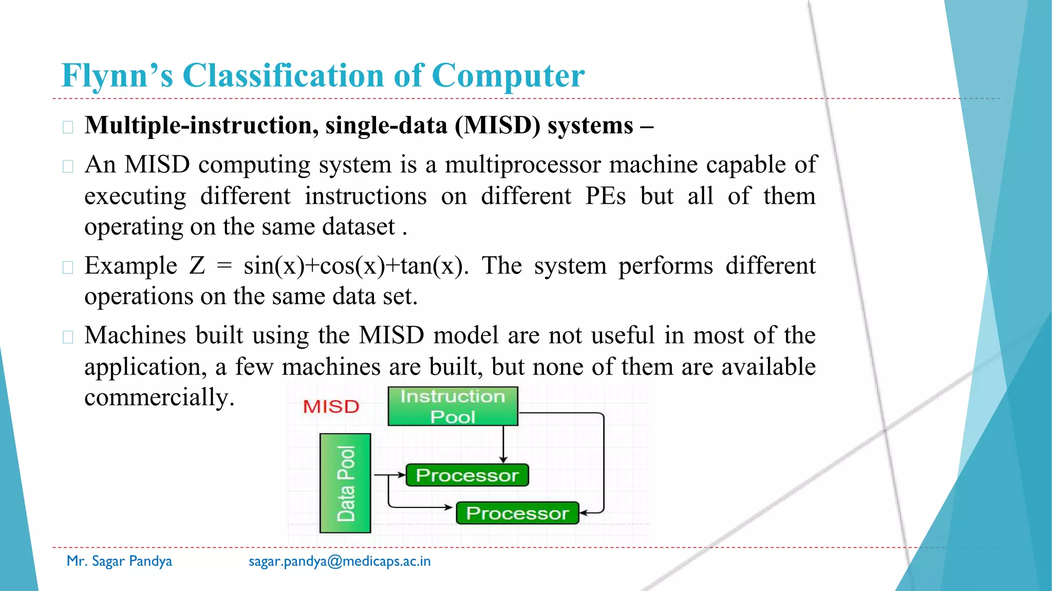 Flynn’s Classification of Computer
Mr. Sagar Pandya sagar.pandya@medicaps.ac.in
� Multiple-instruction, single-data (MISD) systems –
� An MISD computing system is a multiprocessor machine capable of
executing different instructions on different PEs but all of them
operating on the same dataset .
� Example Z = sin(x)+cos(x)+tan(x). The system performs different
operations on the same data set.
� Machines built using the MISD model are not useful in most of the
application, a few machines are built, but none of them are available
commercially.
 
