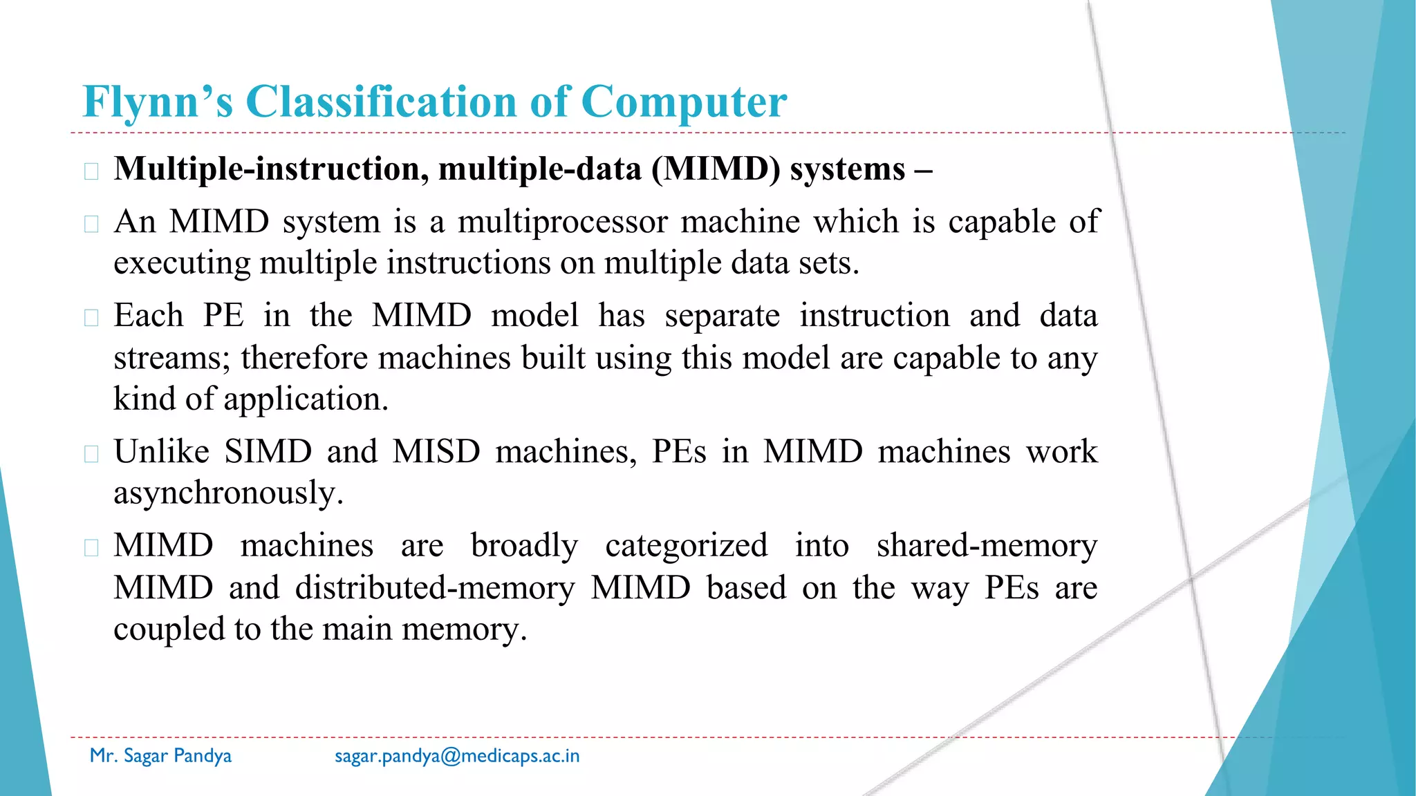 Flynn’s Classification of Computer
Mr. Sagar Pandya sagar.pandya@medicaps.ac.in
� Multiple-instruction, multiple-data (MIMD) systems –
� An MIMD system is a multiprocessor machine which is capable of
executing multiple instructions on multiple data sets.
� Each PE in the MIMD model has separate instruction and data
streams; therefore machines built using this model are capable to any
kind of application.
� Unlike SIMD and MISD machines, PEs in MIMD machines work
asynchronously.
� MIMD machines are broadly categorized into shared-memory
MIMD and distributed-memory MIMD based on the way PEs are
coupled to the main memory.
 