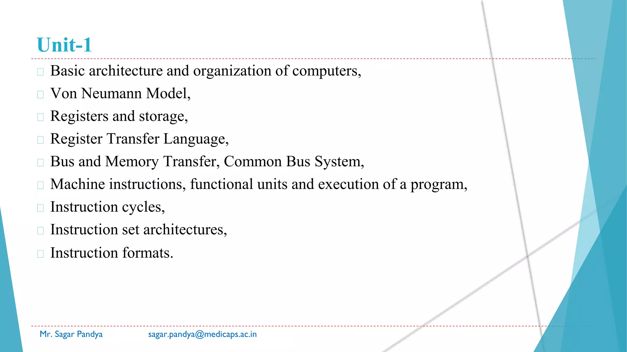 Unit-1
� Basic architecture and organization of computers,
� Von Neumann Model,
� Registers and storage,
� Register Transfer Language,
� Bus and Memory Transfer, Common Bus System,
� Machine instructions, functional units and execution of a program,
� Instruction cycles,
� Instruction set architectures,
� Instruction formats.
Mr. Sagar Pandya sagar.pandya@medicaps.ac.in
 