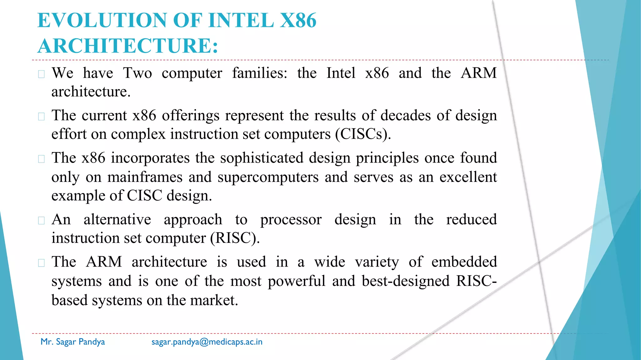 EVOLUTION OF INTEL X86
ARCHITECTURE:
� We have Two computer families: the Intel x86 and the ARM
architecture.
� The current x86 offerings represent the results of decades of design
effort on complex instruction set computers (CISCs).
� The x86 incorporates the sophisticated design principles once found
only on mainframes and supercomputers and serves as an excellent
example of CISC design.
� An alternative approach to processor design in the reduced
instruction set computer (RISC).
� The ARM architecture is used in a wide variety of embedded
systems and is one of the most powerful and best-designed RISC-
based systems on the market.
Mr. Sagar Pandya sagar.pandya@medicaps.ac.in
 