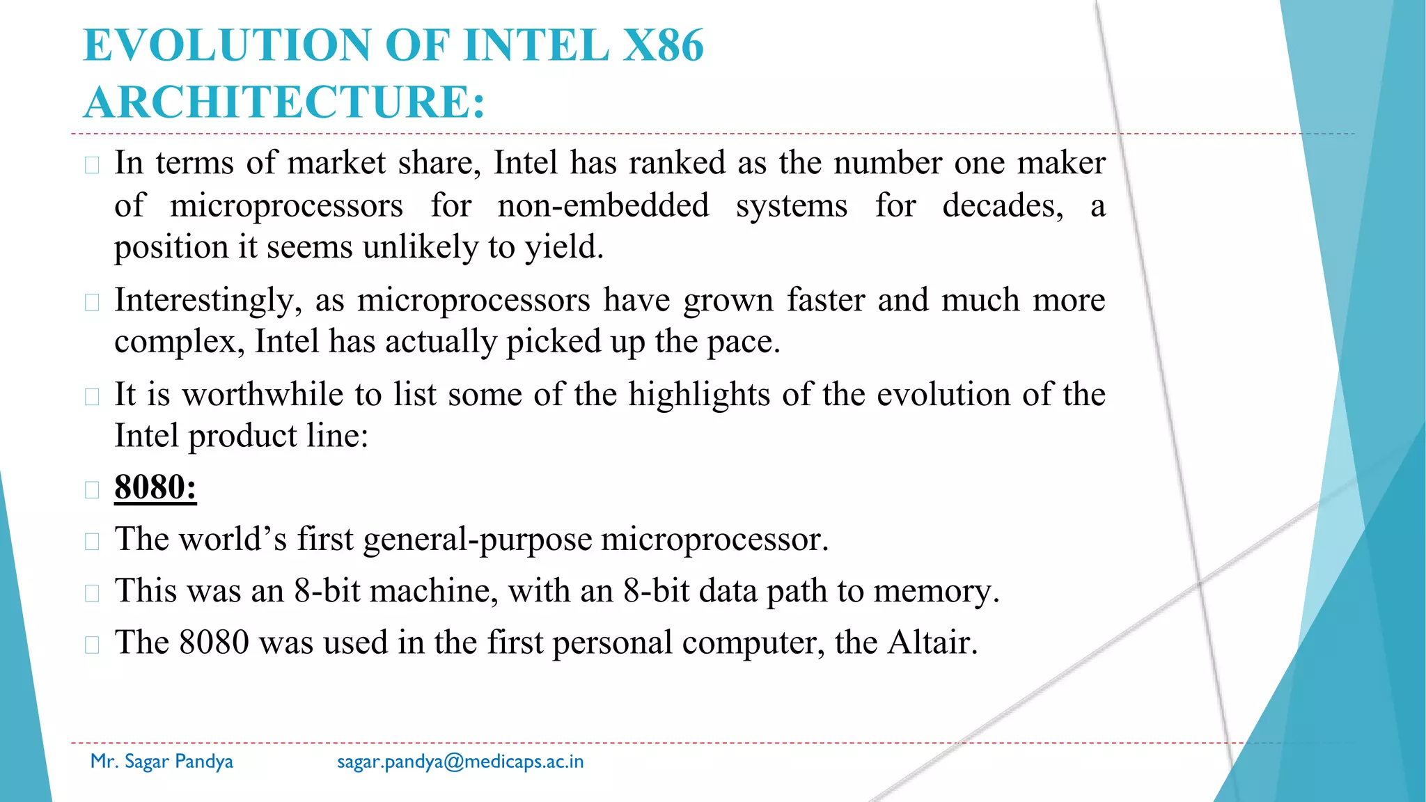 EVOLUTION OF INTEL X86
ARCHITECTURE:
� In terms of market share, Intel has ranked as the number one maker
of microprocessors for non-embedded systems for decades, a
position it seems unlikely to yield.
� Interestingly, as microprocessors have grown faster and much more
complex, Intel has actually picked up the pace.
� It is worthwhile to list some of the highlights of the evolution of the
Intel product line:
� 8080:
� The world’s first general-purpose microprocessor.
� This was an 8-bit machine, with an 8-bit data path to memory.
� The 8080 was used in the first personal computer, the Altair.
Mr. Sagar Pandya sagar.pandya@medicaps.ac.in
 