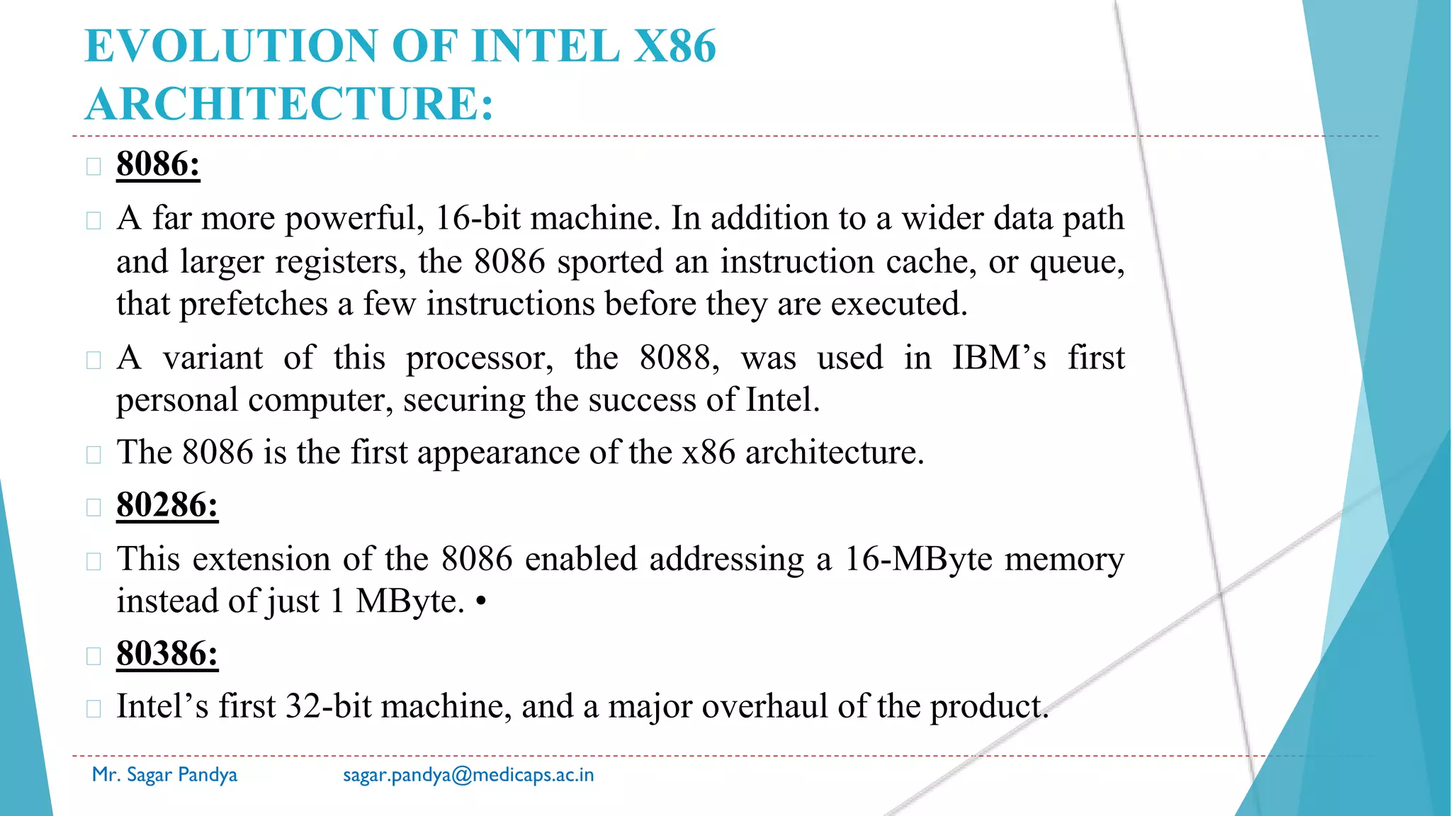 EVOLUTION OF INTEL X86
ARCHITECTURE:
� 8086:
� A far more powerful, 16-bit machine. In addition to a wider data path
and larger registers, the 8086 sported an instruction cache, or queue,
that prefetches a few instructions before they are executed.
� A variant of this processor, the 8088, was used in IBM’s first
personal computer, securing the success of Intel.
� The 8086 is the first appearance of the x86 architecture.
� 80286:
� This extension of the 8086 enabled addressing a 16-MByte memory
instead of just 1 MByte. •
� 80386:
� Intel’s first 32-bit machine, and a major overhaul of the product.
Mr. Sagar Pandya sagar.pandya@medicaps.ac.in
 