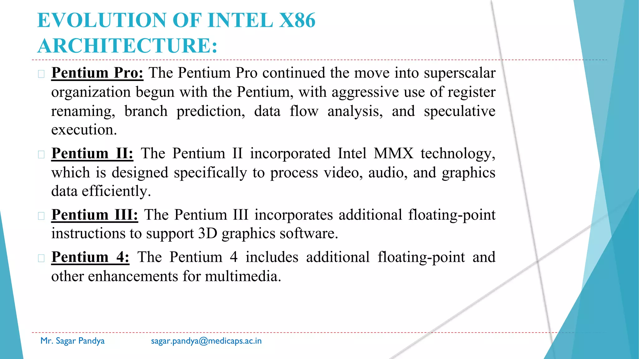EVOLUTION OF INTEL X86
ARCHITECTURE:
� Pentium Pro: The Pentium Pro continued the move into superscalar
organization begun with the Pentium, with aggressive use of register
renaming, branch prediction, data flow analysis, and speculative
execution.
� Pentium II: The Pentium II incorporated Intel MMX technology,
which is designed specifically to process video, audio, and graphics
data efficiently.
� Pentium III: The Pentium III incorporates additional floating-point
instructions to support 3D graphics software.
� Pentium 4: The Pentium 4 includes additional floating-point and
other enhancements for multimedia.
Mr. Sagar Pandya sagar.pandya@medicaps.ac.in
 