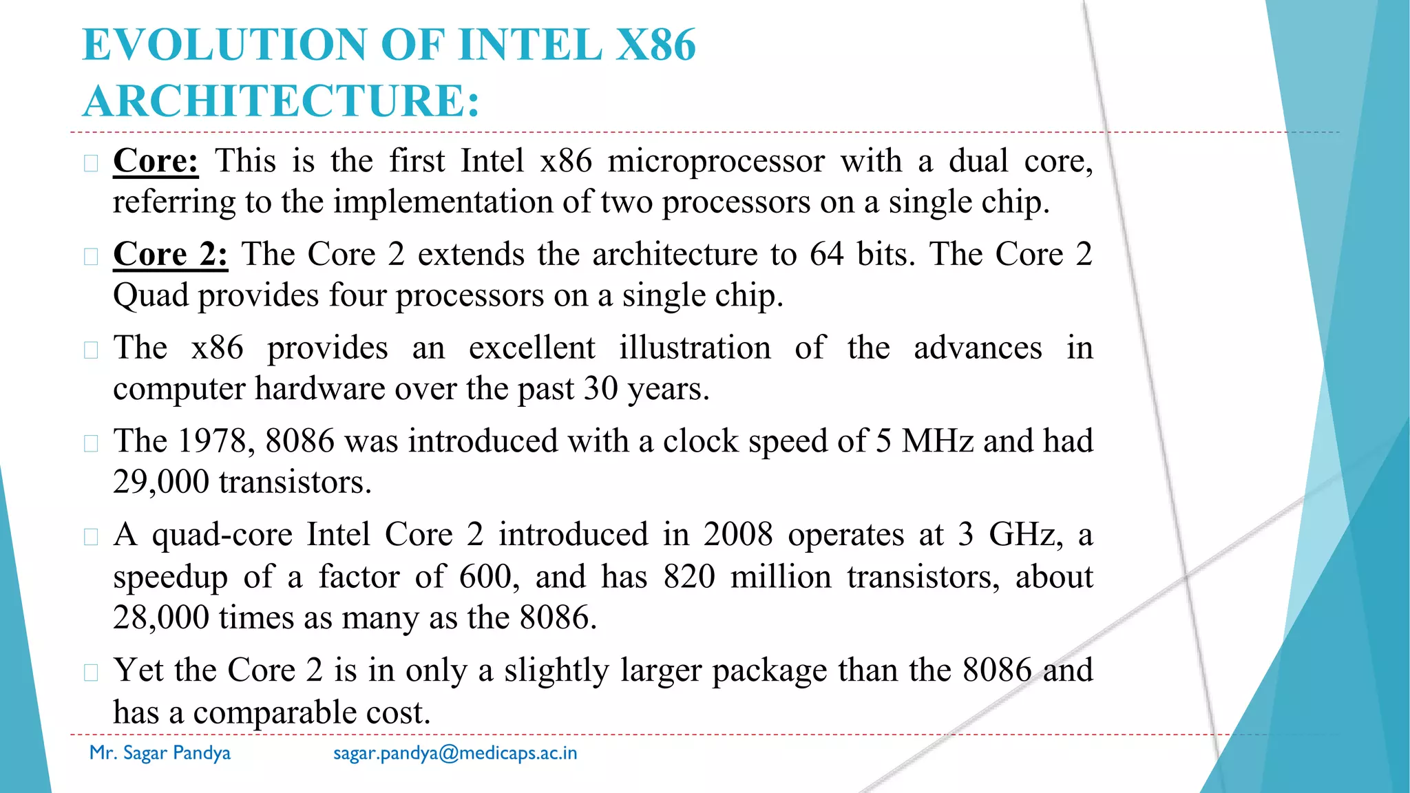 EVOLUTION OF INTEL X86
ARCHITECTURE:
� Core: This is the first Intel x86 microprocessor with a dual core,
referring to the implementation of two processors on a single chip.
� Core 2: The Core 2 extends the architecture to 64 bits. The Core 2
Quad provides four processors on a single chip.
� The x86 provides an excellent illustration of the advances in
computer hardware over the past 30 years.
� The 1978, 8086 was introduced with a clock speed of 5 MHz and had
29,000 transistors.
� A quad-core Intel Core 2 introduced in 2008 operates at 3 GHz, a
speedup of a factor of 600, and has 820 million transistors, about
28,000 times as many as the 8086.
� Yet the Core 2 is in only a slightly larger package than the 8086 and
has a comparable cost.
Mr. Sagar Pandya sagar.pandya@medicaps.ac.in
 