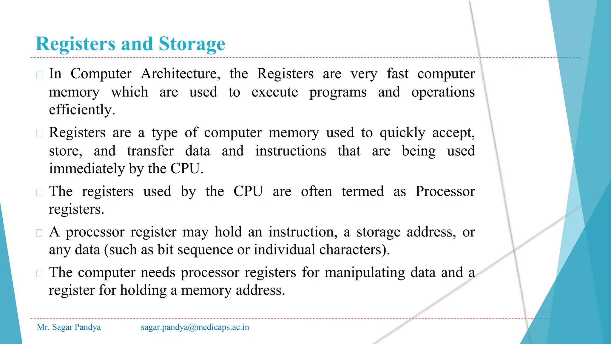 Registers and Storage
Mr. Sagar Pandya sagar.pandya@medicaps.ac.in
� In Computer Architecture, the Registers are very fast computer
memory which are used to execute programs and operations
efficiently.
� Registers are a type of computer memory used to quickly accept,
store, and transfer data and instructions that are being used
immediately by the CPU.
� The registers used by the CPU are often termed as Processor
registers.
� A processor register may hold an instruction, a storage address, or
any data (such as bit sequence or individual characters).
� The computer needs processor registers for manipulating data and a
register for holding a memory address.
 