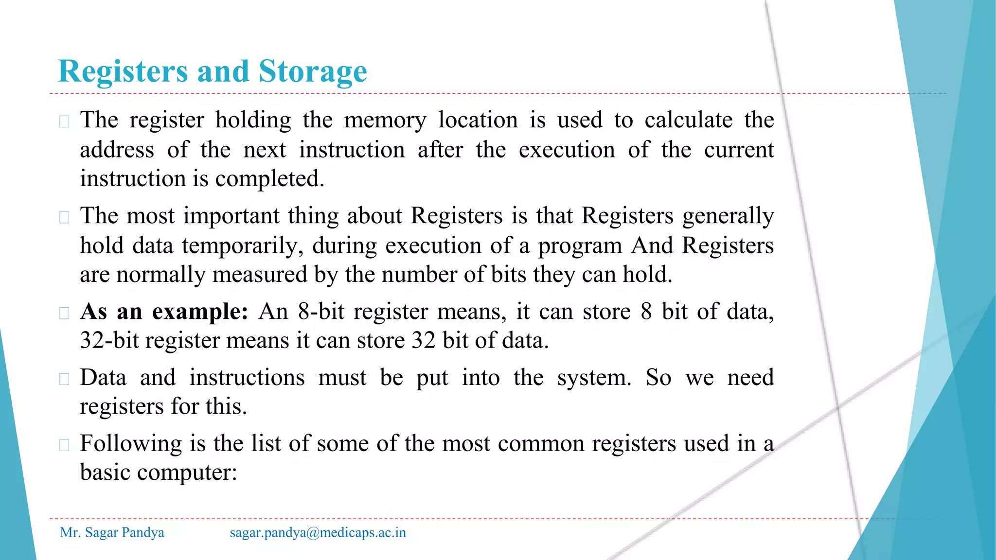 Registers and Storage
Mr. Sagar Pandya sagar.pandya@medicaps.ac.in
� The register holding the memory location is used to calculate the
address of the next instruction after the execution of the current
instruction is completed.
� The most important thing about Registers is that Registers generally
hold data temporarily, during execution of a program And Registers
are normally measured by the number of bits they can hold.
� As an example: An 8-bit register means, it can store 8 bit of data,
32-bit register means it can store 32 bit of data.
� Data and instructions must be put into the system. So we need
registers for this.
� Following is the list of some of the most common registers used in a
basic computer:
 