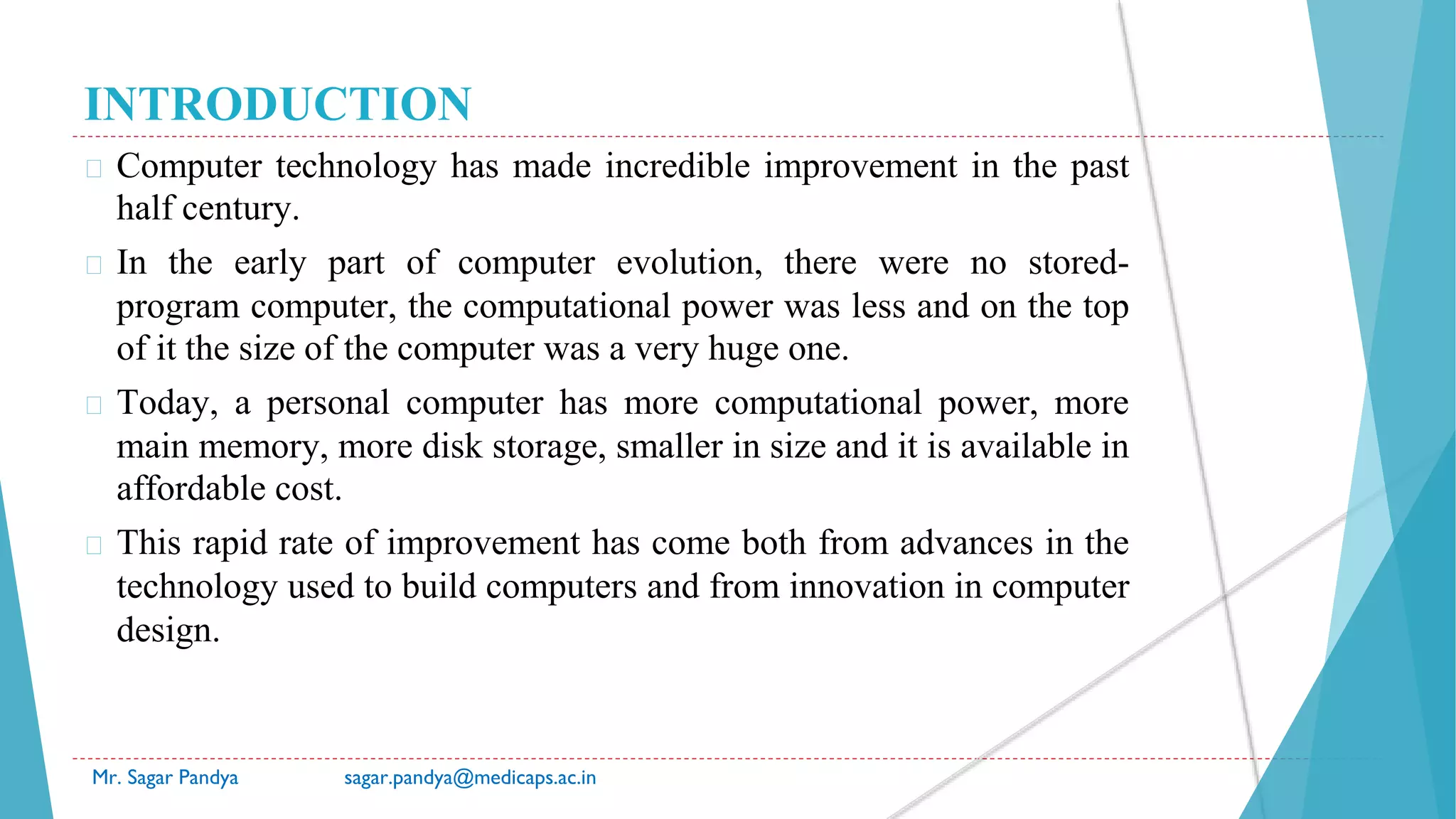 INTRODUCTION
� Computer technology has made incredible improvement in the past
half century.
� In the early part of computer evolution, there were no stored-
program computer, the computational power was less and on the top
of it the size of the computer was a very huge one.
� Today, a personal computer has more computational power, more
main memory, more disk storage, smaller in size and it is available in
affordable cost.
� This rapid rate of improvement has come both from advances in the
technology used to build computers and from innovation in computer
design.
Mr. Sagar Pandya sagar.pandya@medicaps.ac.in
 