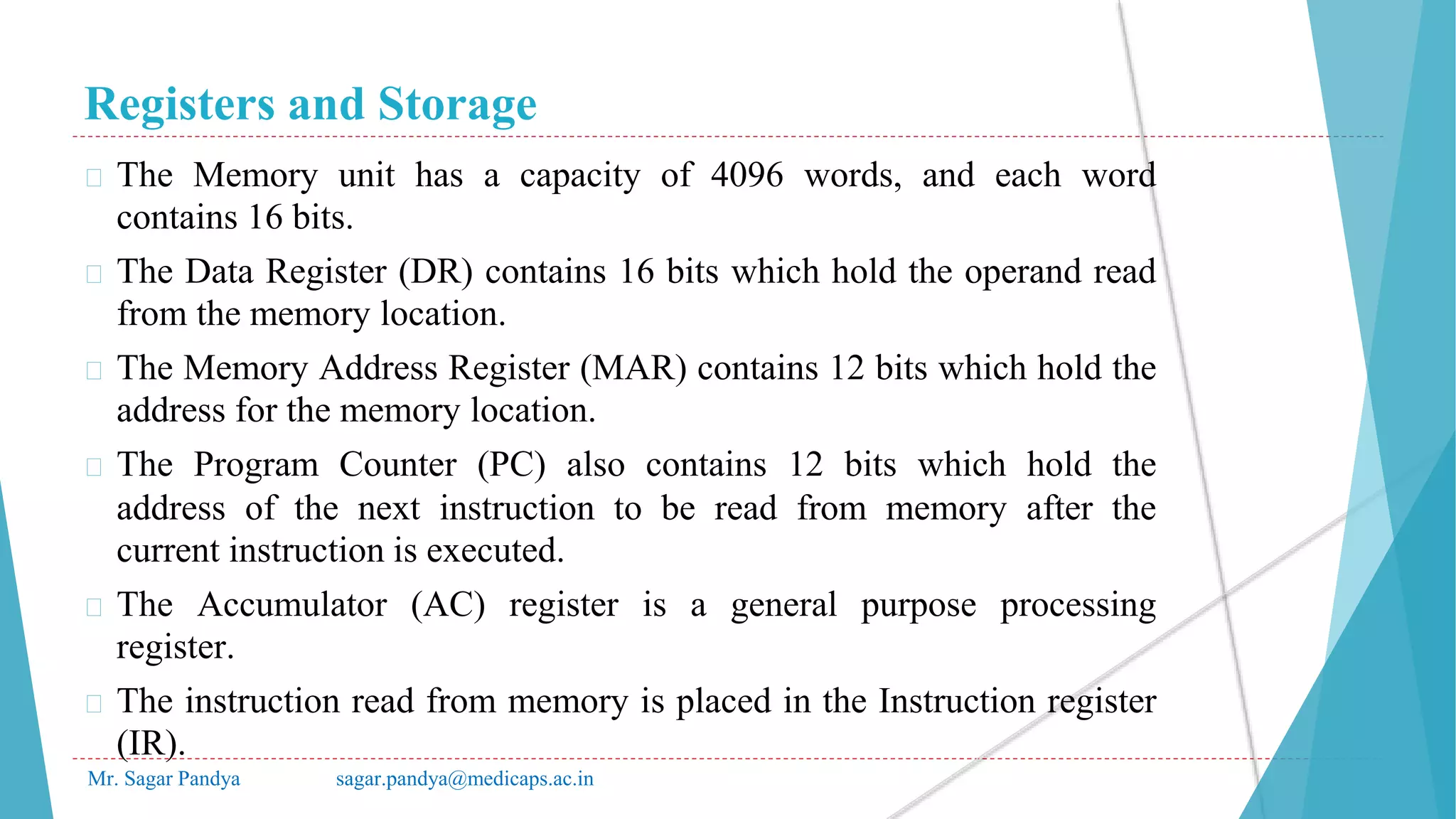 Registers and Storage
Mr. Sagar Pandya sagar.pandya@medicaps.ac.in
� The Memory unit has a capacity of 4096 words, and each word
contains 16 bits.
� The Data Register (DR) contains 16 bits which hold the operand read
from the memory location.
� The Memory Address Register (MAR) contains 12 bits which hold the
address for the memory location.
� The Program Counter (PC) also contains 12 bits which hold the
address of the next instruction to be read from memory after the
current instruction is executed.
� The Accumulator (AC) register is a general purpose processing
register.
� The instruction read from memory is placed in the Instruction register
(IR).
 