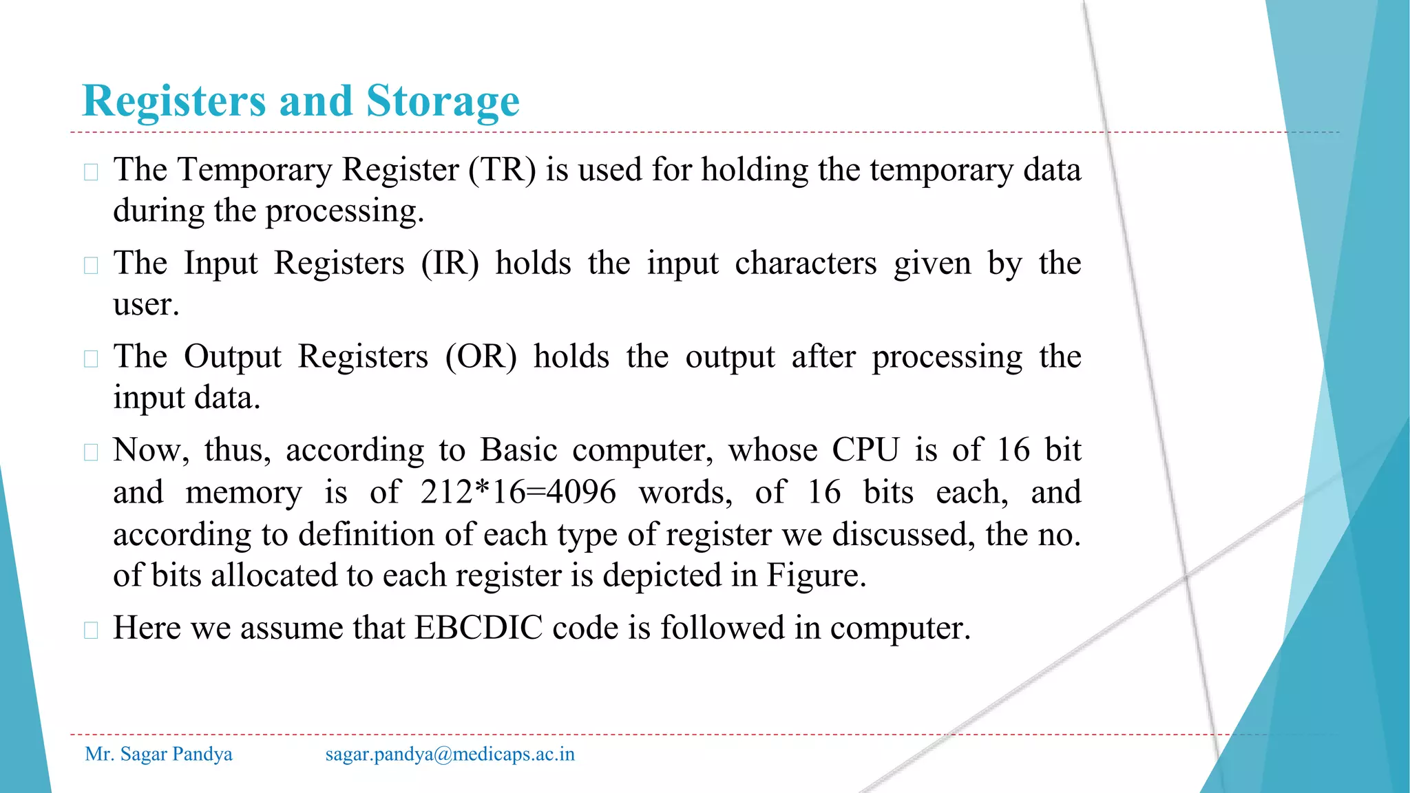 Registers and Storage
Mr. Sagar Pandya sagar.pandya@medicaps.ac.in
� The Temporary Register (TR) is used for holding the temporary data
during the processing.
� The Input Registers (IR) holds the input characters given by the
user.
� The Output Registers (OR) holds the output after processing the
input data.
� Now, thus, according to Basic computer, whose CPU is of 16 bit
and memory is of 212*16=4096 words, of 16 bits each, and
according to definition of each type of register we discussed, the no.
of bits allocated to each register is depicted in Figure.
� Here we assume that EBCDIC code is followed in computer.
 