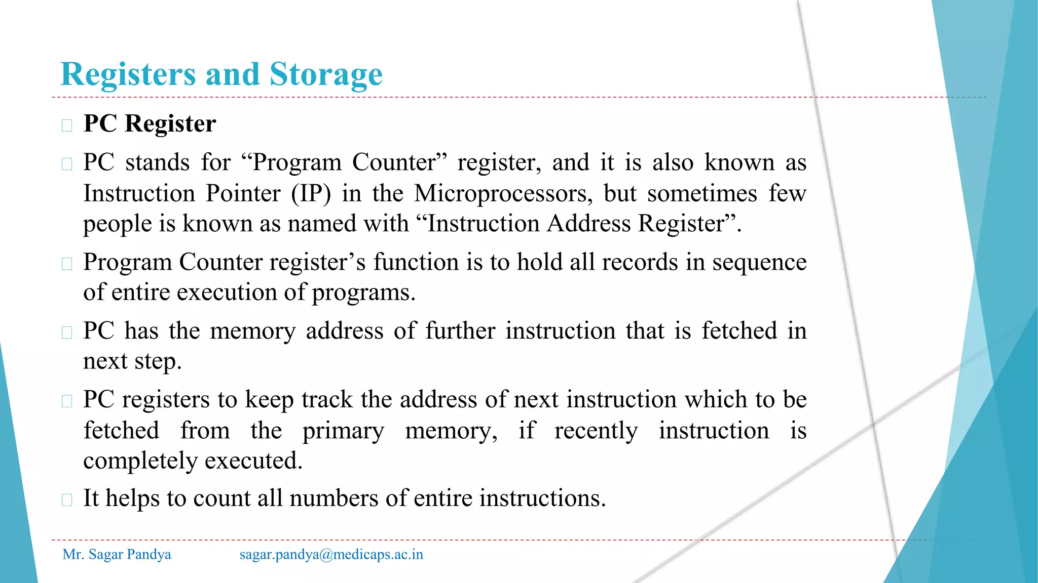 Registers and Storage
Mr. Sagar Pandya sagar.pandya@medicaps.ac.in
� PC Register
� PC stands for “Program Counter” register, and it is also known as
Instruction Pointer (IP) in the Microprocessors, but sometimes few
people is known as named with “Instruction Address Register”.
� Program Counter register’s function is to hold all records in sequence
of entire execution of programs.
� PC has the memory address of further instruction that is fetched in
next step.
� PC registers to keep track the address of next instruction which to be
fetched from the primary memory, if recently instruction is
completely executed.
� It helps to count all numbers of entire instructions.
 