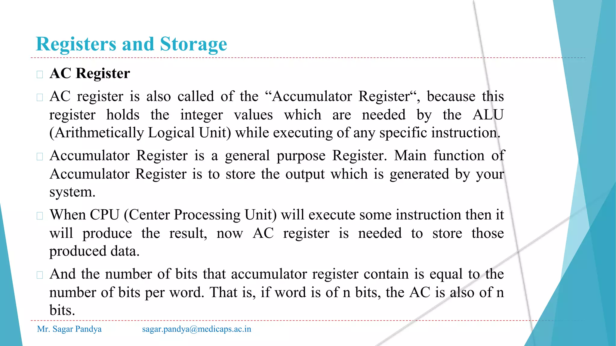 Registers and Storage
Mr. Sagar Pandya sagar.pandya@medicaps.ac.in
� AC Register
� AC register is also called of the “Accumulator Register“, because this
register holds the integer values which are needed by the ALU
(Arithmetically Logical Unit) while executing of any specific instruction.
� Accumulator Register is a general purpose Register. Main function of
Accumulator Register is to store the output which is generated by your
system.
� When CPU (Center Processing Unit) will execute some instruction then it
will produce the result, now AC register is needed to store those
produced data.
� And the number of bits that accumulator register contain is equal to the
number of bits per word. That is, if word is of n bits, the AC is also of n
bits.
 