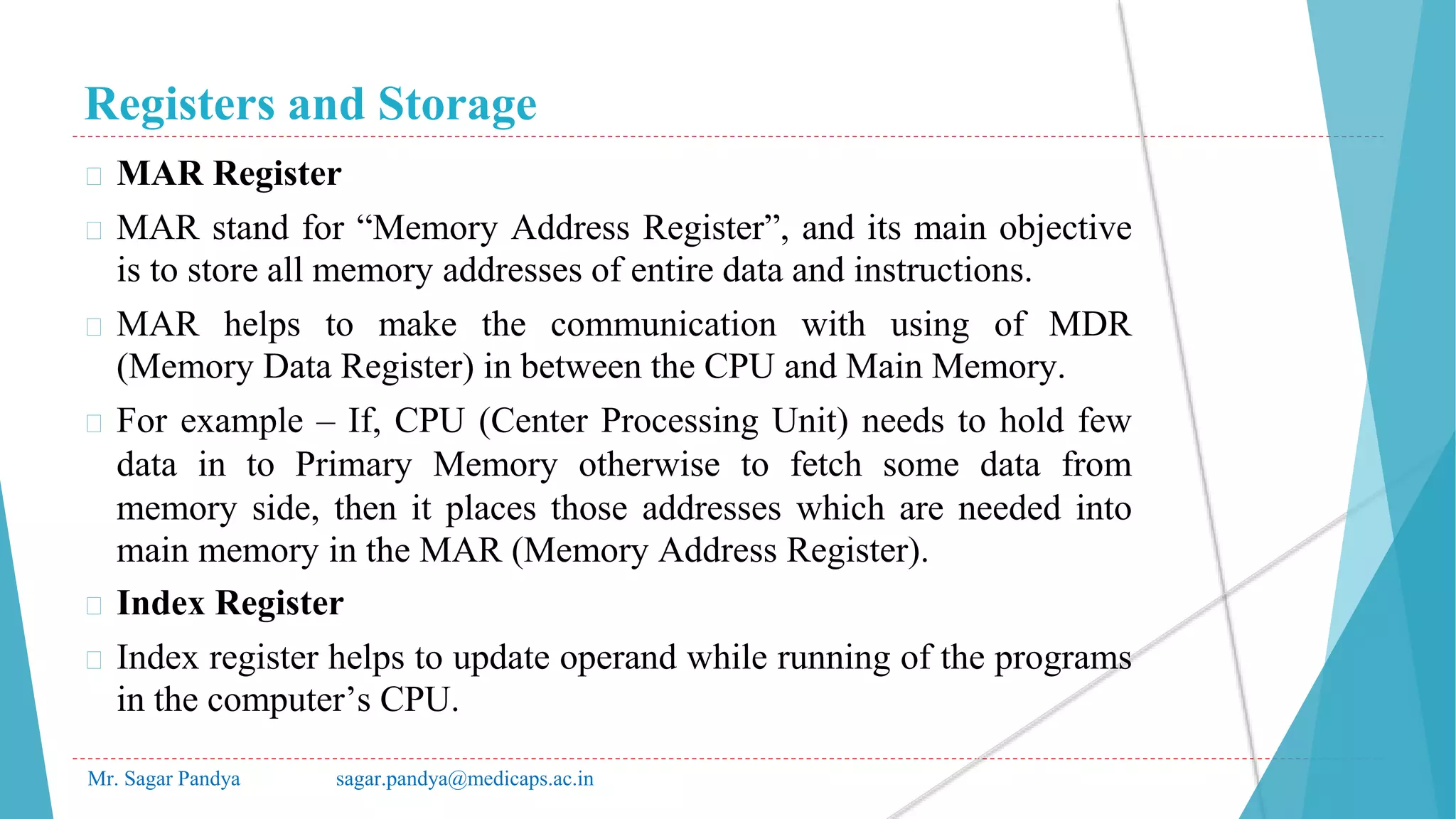 Registers and Storage
Mr. Sagar Pandya sagar.pandya@medicaps.ac.in
� MAR Register
� MAR stand for “Memory Address Register”, and its main objective
is to store all memory addresses of entire data and instructions.
� MAR helps to make the communication with using of MDR
(Memory Data Register) in between the CPU and Main Memory.
� For example – If, CPU (Center Processing Unit) needs to hold few
data in to Primary Memory otherwise to fetch some data from
memory side, then it places those addresses which are needed into
main memory in the MAR (Memory Address Register).
� Index Register
� Index register helps to update operand while running of the programs
in the computer’s CPU.
 