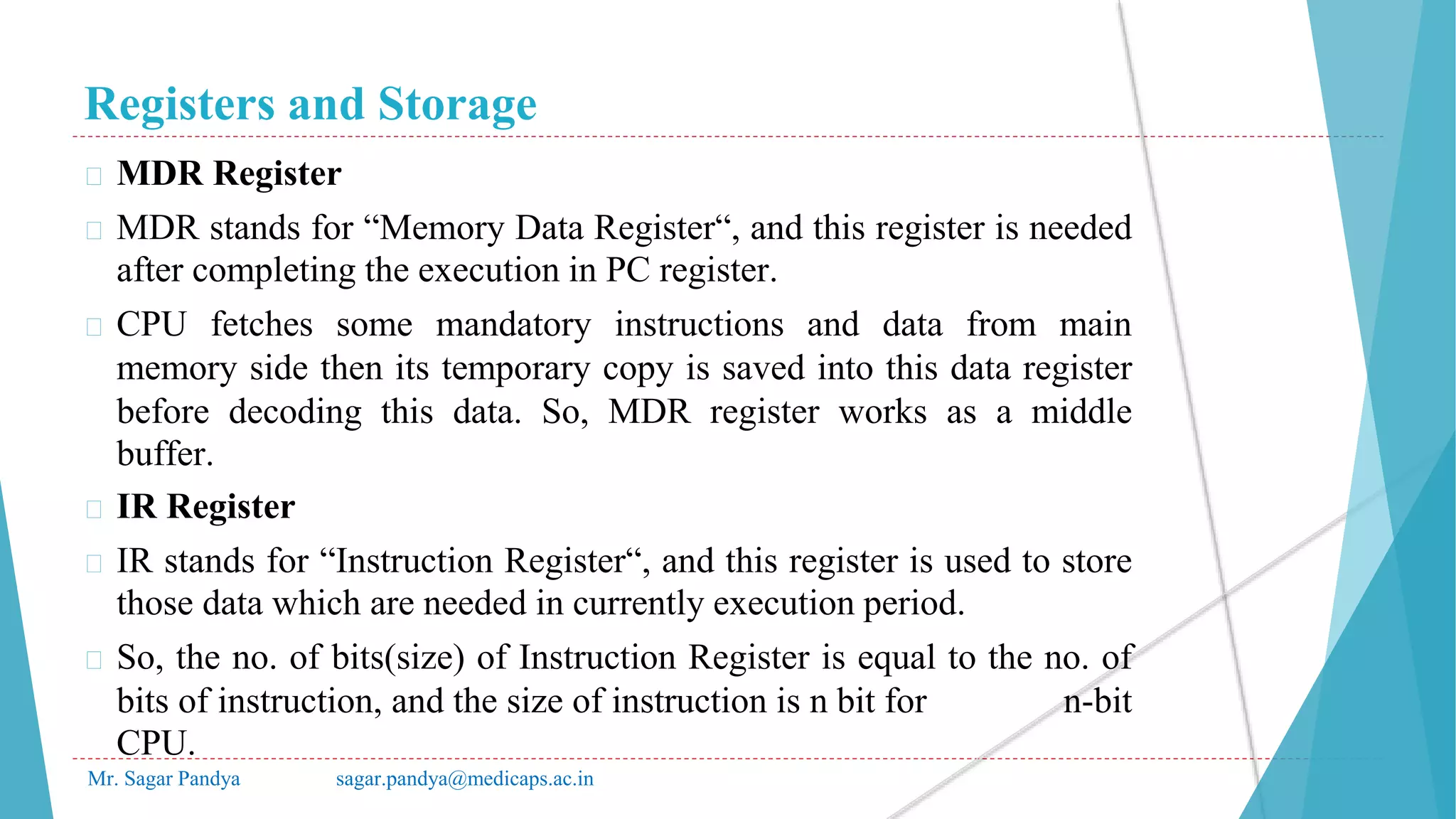 Registers and Storage
Mr. Sagar Pandya sagar.pandya@medicaps.ac.in
� MDR Register
� MDR stands for “Memory Data Register“, and this register is needed
after completing the execution in PC register.
� CPU fetches some mandatory instructions and data from main
memory side then its temporary copy is saved into this data register
before decoding this data. So, MDR register works as a middle
buffer.
� IR Register
� IR stands for “Instruction Register“, and this register is used to store
those data which are needed in currently execution period.
� So, the no. of bits(size) of Instruction Register is equal to the no. of
bits of instruction, and the size of instruction is n bit for n-bit
CPU.
 