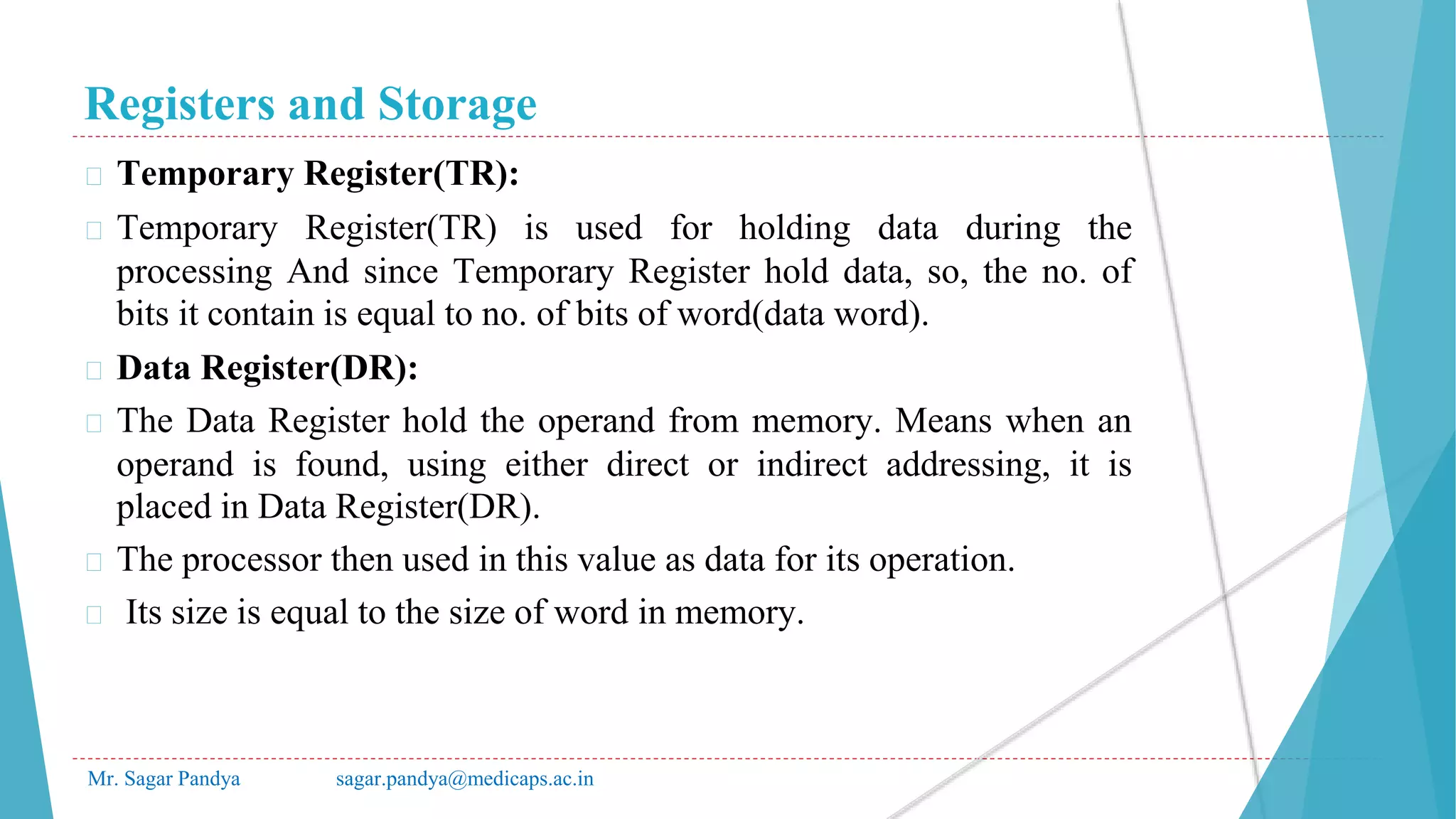 Registers and Storage
Mr. Sagar Pandya sagar.pandya@medicaps.ac.in
� Temporary Register(TR):
� Temporary Register(TR) is used for holding data during the
processing And since Temporary Register hold data, so, the no. of
bits it contain is equal to no. of bits of word(data word).
� Data Register(DR):
� The Data Register hold the operand from memory. Means when an
operand is found, using either direct or indirect addressing, it is
placed in Data Register(DR).
� The processor then used in this value as data for its operation.
� Its size is equal to the size of word in memory.
 