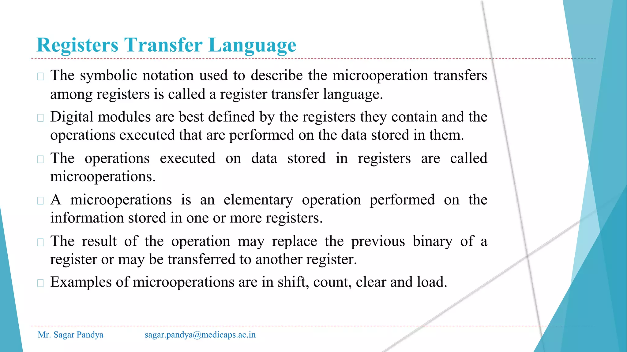 Registers Transfer Language
Mr. Sagar Pandya sagar.pandya@medicaps.ac.in
� The symbolic notation used to describe the microoperation transfers
among registers is called a register transfer language.
� Digital modules are best defined by the registers they contain and the
operations executed that are performed on the data stored in them.
� The operations executed on data stored in registers are called
microoperations.
� A microoperations is an elementary operation performed on the
information stored in one or more registers.
� The result of the operation may replace the previous binary of a
register or may be transferred to another register.
� Examples of microoperations are in shift, count, clear and load.
 