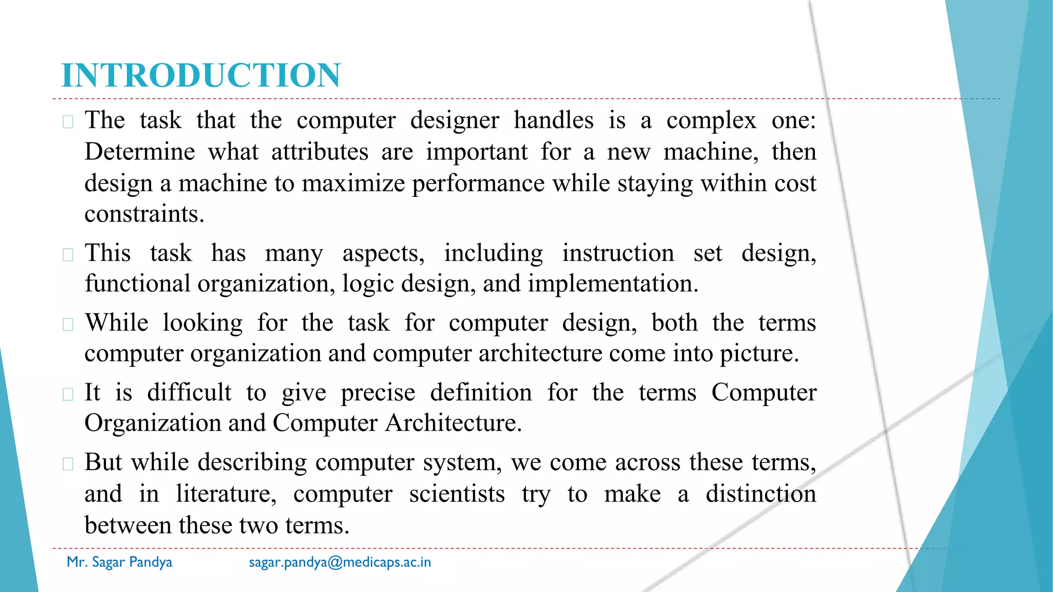 INTRODUCTION
� The task that the computer designer handles is a complex one:
Determine what attributes are important for a new machine, then
design a machine to maximize performance while staying within cost
constraints.
� This task has many aspects, including instruction set design,
functional organization, logic design, and implementation.
� While looking for the task for computer design, both the terms
computer organization and computer architecture come into picture.
� It is difficult to give precise definition for the terms Computer
Organization and Computer Architecture.
� But while describing computer system, we come across these terms,
and in literature, computer scientists try to make a distinction
between these two terms.
Mr. Sagar Pandya sagar.pandya@medicaps.ac.in
 