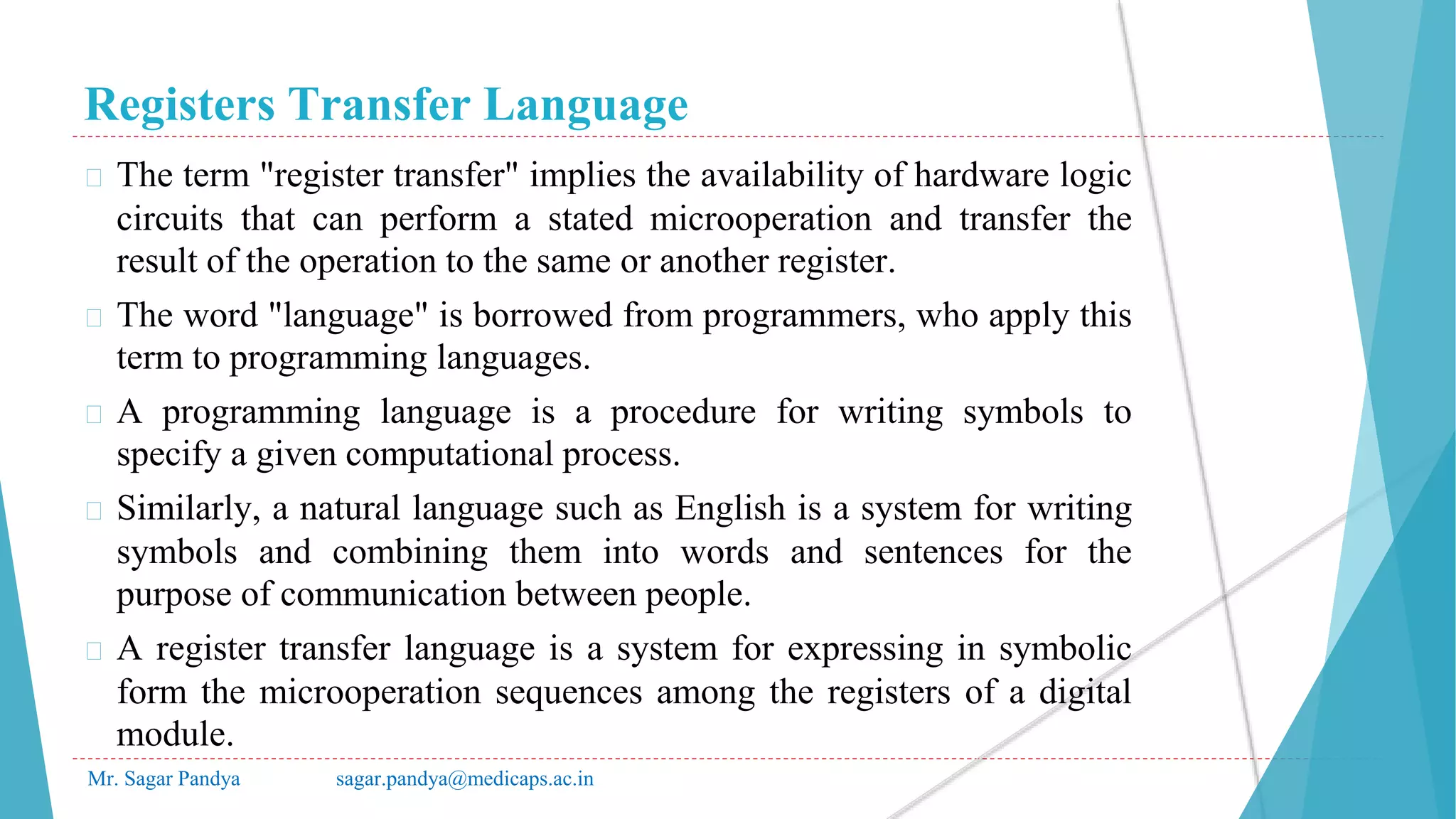 Registers Transfer Language
Mr. Sagar Pandya sagar.pandya@medicaps.ac.in
� The term "register transfer" implies the availability of hardware logic
circuits that can perform a stated microoperation and transfer the
result of the operation to the same or another register.
� The word "language" is borrowed from programmers, who apply this
term to programming languages.
� A programming language is a procedure for writing symbols to
specify a given computational process.
� Similarly, a natural language such as English is a system for writing
symbols and combining them into words and sentences for the
purpose of communication between people.
� A register transfer language is a system for expressing in symbolic
form the microoperation sequences among the registers of a digital
module.
 