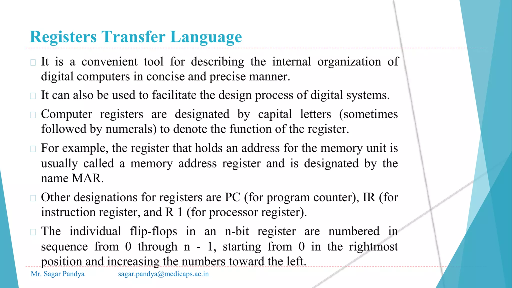 Registers Transfer Language
Mr. Sagar Pandya sagar.pandya@medicaps.ac.in
� It is a convenient tool for describing the internal organization of
digital computers in concise and precise manner.
� It can also be used to facilitate the design process of digital systems.
� Computer registers are designated by capital letters (sometimes
followed by numerals) to denote the function of the register.
� For example, the register that holds an address for the memory unit is
usually called a memory address register and is designated by the
name MAR.
� Other designations for registers are PC (for program counter), IR (for
instruction register, and R 1 (for processor register).
� The individual flip-flops in an n-bit register are numbered in
sequence from 0 through n - 1, starting from 0 in the rightmost
position and increasing the numbers toward the left.
 