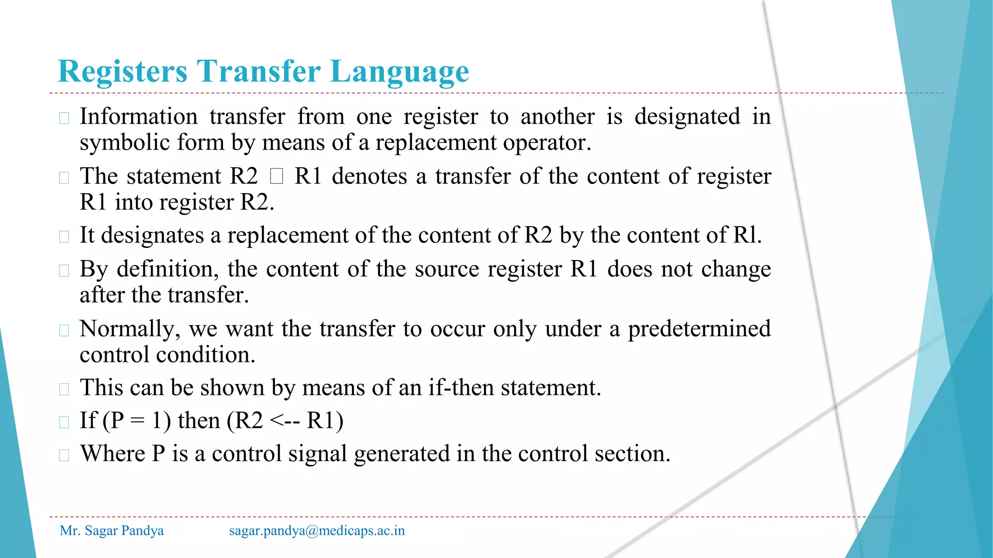 Registers Transfer Language
Mr. Sagar Pandya sagar.pandya@medicaps.ac.in
� Information transfer from one register to another is designated in
symbolic form by means of a replacement operator.
� The statement R2 🡨 R1 denotes a transfer of the content of register
R1 into register R2.
� It designates a replacement of the content of R2 by the content of Rl.
� By definition, the content of the source register R1 does not change
after the transfer.
� Normally, we want the transfer to occur only under a predetermined
control condition.
� This can be shown by means of an if-then statement.
� If (P = 1) then (R2 <-- R1)
� Where P is a control signal generated in the control section.
 