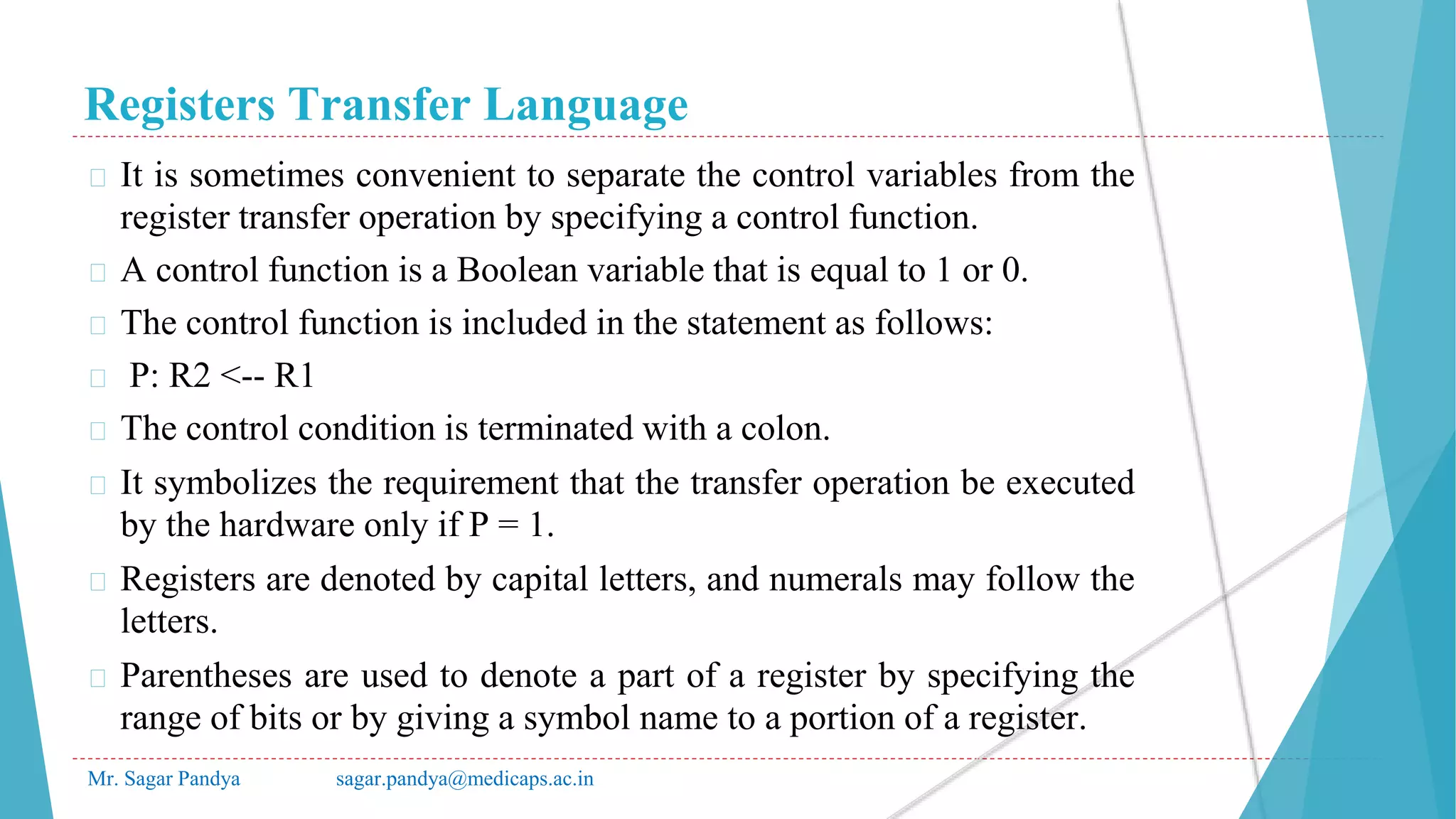 Registers Transfer Language
Mr. Sagar Pandya sagar.pandya@medicaps.ac.in
� It is sometimes convenient to separate the control variables from the
register transfer operation by specifying a control function.
� A control function is a Boolean variable that is equal to 1 or 0.
� The control function is included in the statement as follows:
� P: R2 <-- R1
� The control condition is terminated with a colon.
� It symbolizes the requirement that the transfer operation be executed
by the hardware only if P = 1.
� Registers are denoted by capital letters, and numerals may follow the
letters.
� Parentheses are used to denote a part of a register by specifying the
range of bits or by giving a symbol name to a portion of a register.
 