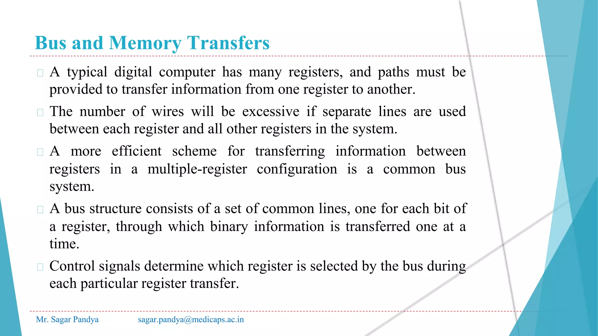 Bus and Memory Transfers
Mr. Sagar Pandya sagar.pandya@medicaps.ac.in
� A typical digital computer has many registers, and paths must be
provided to transfer information from one register to another.
� The number of wires will be excessive if separate lines are used
between each register and all other registers in the system.
� A more efficient scheme for transferring information between
registers in a multiple-register configuration is a common bus
system.
� A bus structure consists of a set of common lines, one for each bit of
a register, through which binary information is transferred one at a
time.
� Control signals determine which register is selected by the bus during
each particular register transfer.
 