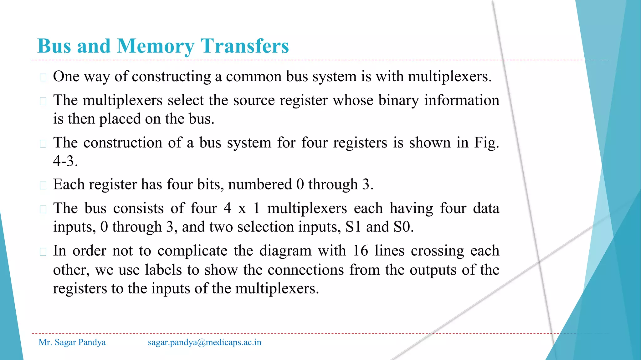 Bus and Memory Transfers
Mr. Sagar Pandya sagar.pandya@medicaps.ac.in
� One way of constructing a common bus system is with multiplexers.
� The multiplexers select the source register whose binary information
is then placed on the bus.
� The construction of a bus system for four registers is shown in Fig.
4-3.
� Each register has four bits, numbered 0 through 3.
� The bus consists of four 4 x 1 multiplexers each having four data
inputs, 0 through 3, and two selection inputs, S1 and S0.
� In order not to complicate the diagram with 16 lines crossing each
other, we use labels to show the connections from the outputs of the
registers to the inputs of the multiplexers.
 