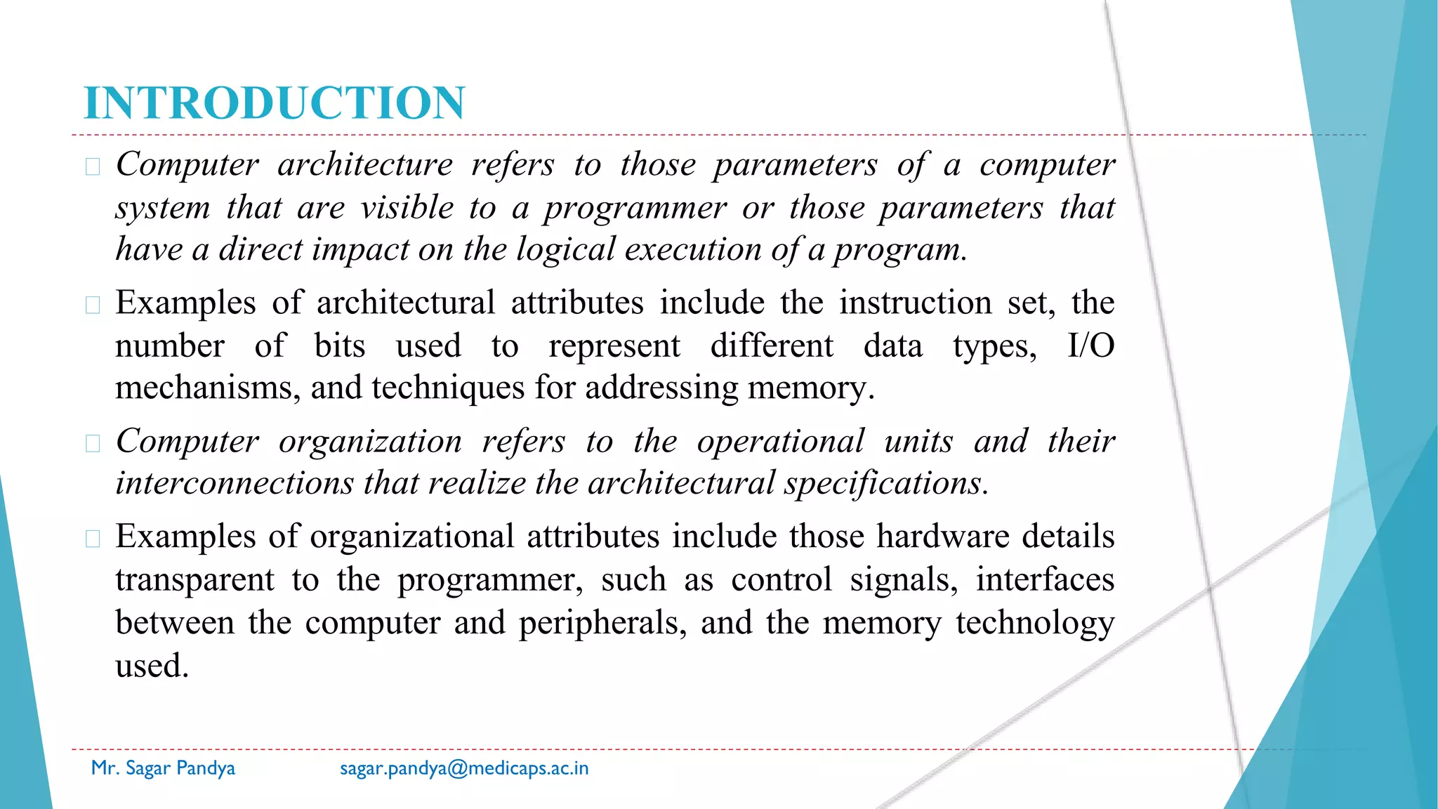 INTRODUCTION
� Computer architecture refers to those parameters of a computer
system that are visible to a programmer or those parameters that
have a direct impact on the logical execution of a program.
� Examples of architectural attributes include the instruction set, the
number of bits used to represent different data types, I/O
mechanisms, and techniques for addressing memory.
� Computer organization refers to the operational units and their
interconnections that realize the architectural specifications.
� Examples of organizational attributes include those hardware details
transparent to the programmer, such as control signals, interfaces
between the computer and peripherals, and the memory technology
used.
Mr. Sagar Pandya sagar.pandya@medicaps.ac.in
 
