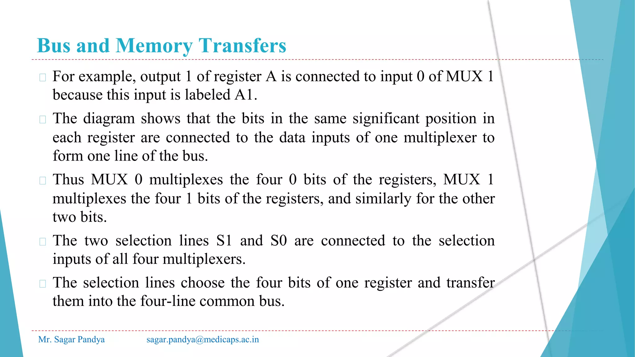 Bus and Memory Transfers
Mr. Sagar Pandya sagar.pandya@medicaps.ac.in
� For example, output 1 of register A is connected to input 0 of MUX 1
because this input is labeled A1.
� The diagram shows that the bits in the same significant position in
each register are connected to the data inputs of one multiplexer to
form one line of the bus.
� Thus MUX 0 multiplexes the four 0 bits of the registers, MUX 1
multiplexes the four 1 bits of the registers, and similarly for the other
two bits.
� The two selection lines S1 and S0 are connected to the selection
inputs of all four multiplexers.
� The selection lines choose the four bits of one register and transfer
them into the four-line common bus.
 
