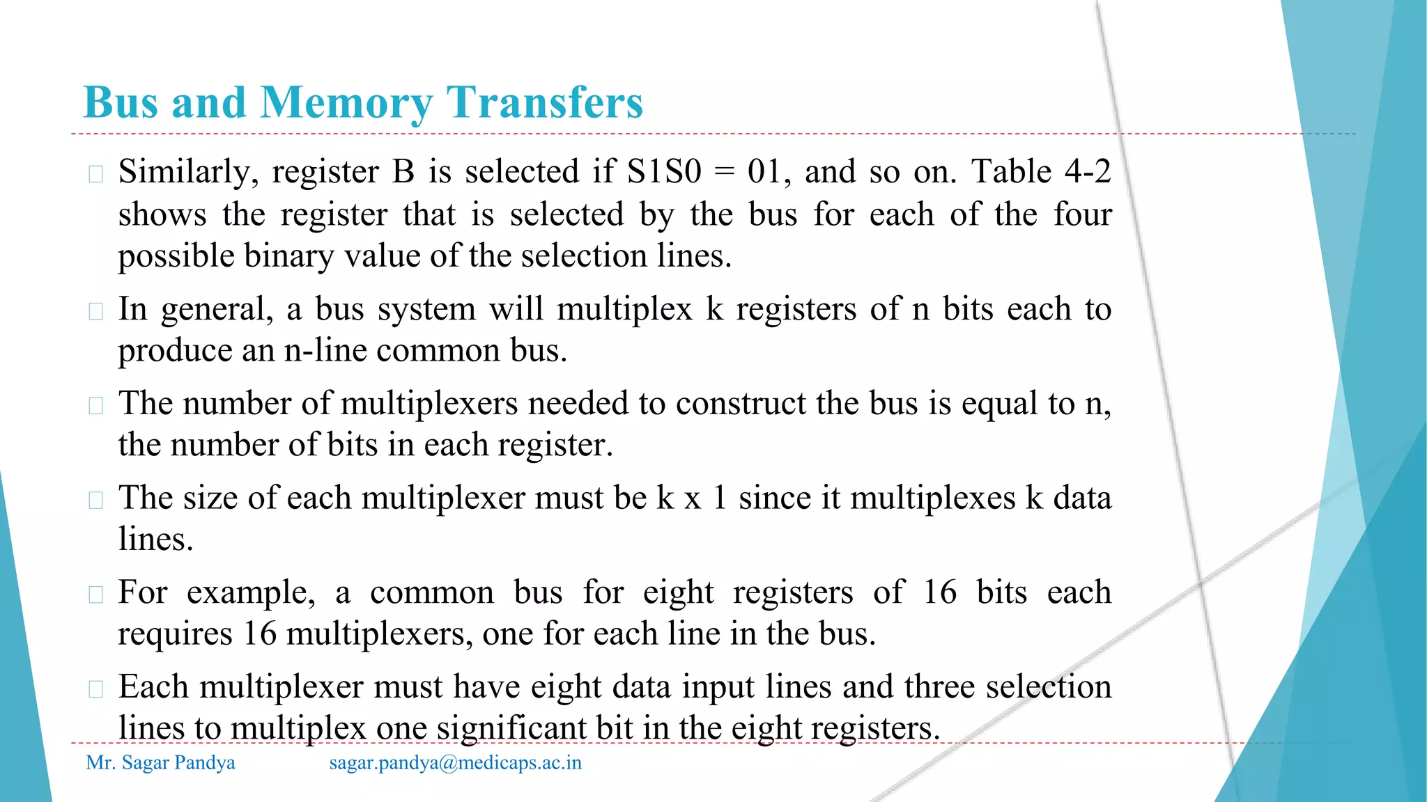 Bus and Memory Transfers
Mr. Sagar Pandya sagar.pandya@medicaps.ac.in
� Similarly, register B is selected if S1S0 = 01, and so on. Table 4-2
shows the register that is selected by the bus for each of the four
possible binary value of the selection lines.
� In general, a bus system will multiplex k registers of n bits each to
produce an n-line common bus.
� The number of multiplexers needed to construct the bus is equal to n,
the number of bits in each register.
� The size of each multiplexer must be k x 1 since it multiplexes k data
lines.
� For example, a common bus for eight registers of 16 bits each
requires 16 multiplexers, one for each line in the bus.
� Each multiplexer must have eight data input lines and three selection
lines to multiplex one significant bit in the eight registers.
 