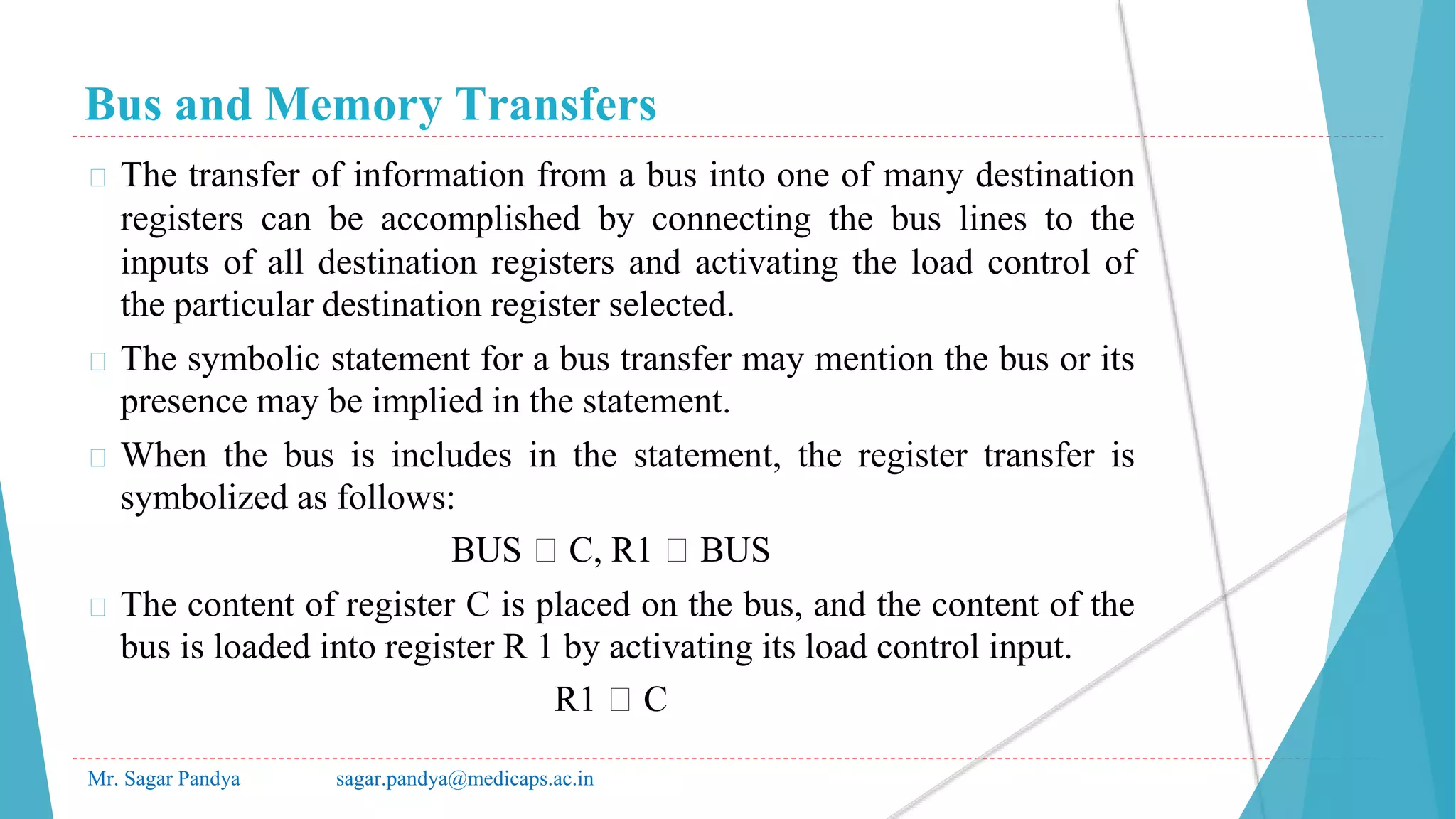 Bus and Memory Transfers
Mr. Sagar Pandya sagar.pandya@medicaps.ac.in
� The transfer of information from a bus into one of many destination
registers can be accomplished by connecting the bus lines to the
inputs of all destination registers and activating the load control of
the particular destination register selected.
� The symbolic statement for a bus transfer may mention the bus or its
presence may be implied in the statement.
� When the bus is includes in the statement, the register transfer is
symbolized as follows:
BUS 🡨 C, R1 🡨 BUS
� The content of register C is placed on the bus, and the content of the
bus is loaded into register R 1 by activating its load control input.
R1 🡨 C
 