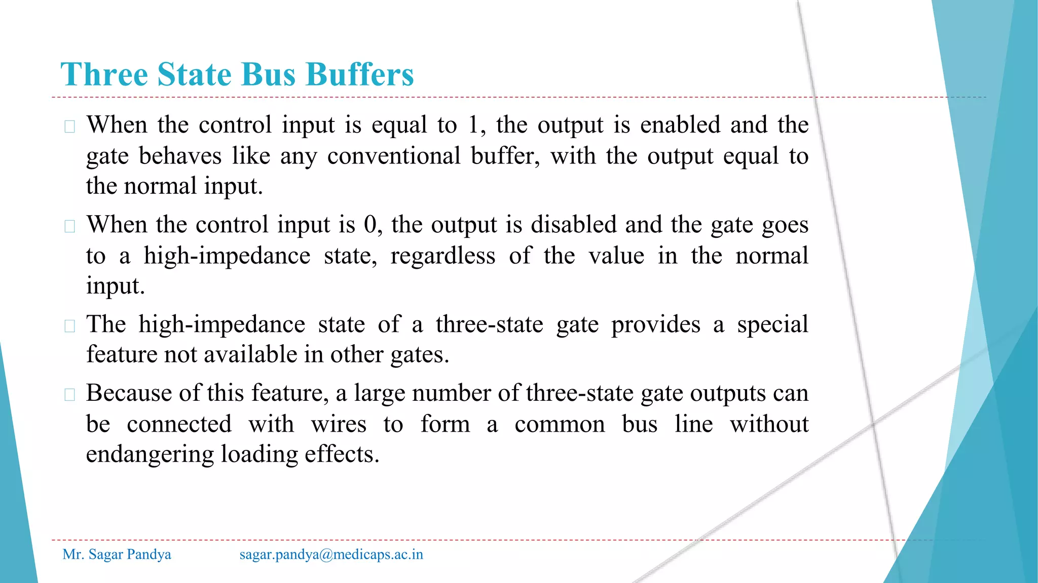 Three State Bus Buffers
Mr. Sagar Pandya sagar.pandya@medicaps.ac.in
� When the control input is equal to 1, the output is enabled and the
gate behaves like any conventional buffer, with the output equal to
the normal input.
� When the control input is 0, the output is disabled and the gate goes
to a high-impedance state, regardless of the value in the normal
input.
� The high-impedance state of a three-state gate provides a special
feature not available in other gates.
� Because of this feature, a large number of three-state gate outputs can
be connected with wires to form a common bus line without
endangering loading effects.
 
