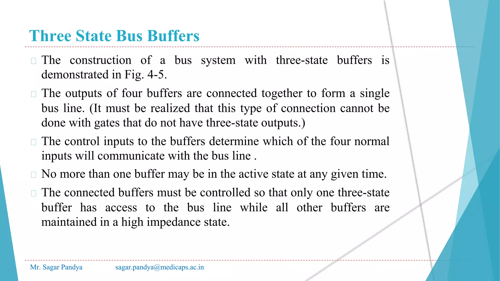 Three State Bus Buffers
Mr. Sagar Pandya sagar.pandya@medicaps.ac.in
� The construction of a bus system with three-state buffers is
demonstrated in Fig. 4-5.
� The outputs of four buffers are connected together to form a single
bus line. (It must be realized that this type of connection cannot be
done with gates that do not have three-state outputs.)
� The control inputs to the buffers determine which of the four normal
inputs will communicate with the bus line .
� No more than one buffer may be in the active state at any given time.
� The connected buffers must be controlled so that only one three-state
buffer has access to the bus line while all other buffers are
maintained in a high impedance state.
 