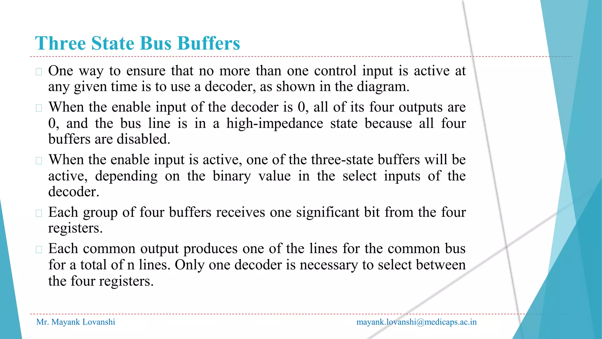 Three State Bus Buffers
Mr. Mayank Lovanshi mayank.lovanshi@medicaps.ac.in
� One way to ensure that no more than one control input is active at
any given time is to use a decoder, as shown in the diagram.
� When the enable input of the decoder is 0, all of its four outputs are
0, and the bus line is in a high-impedance state because all four
buffers are disabled.
� When the enable input is active, one of the three-state buffers will be
active, depending on the binary value in the select inputs of the
decoder.
� Each group of four buffers receives one significant bit from the four
registers.
� Each common output produces one of the lines for the common bus
for a total of n lines. Only one decoder is necessary to select between
the four registers.
 