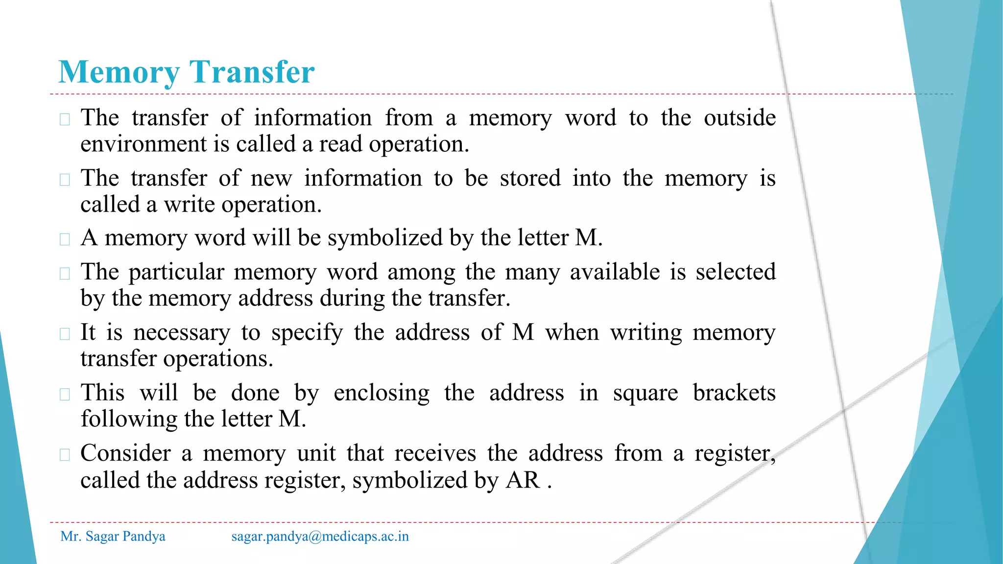 Memory Transfer
Mr. Sagar Pandya sagar.pandya@medicaps.ac.in
� The transfer of information from a memory word to the outside
environment is called a read operation.
� The transfer of new information to be stored into the memory is
called a write operation.
� A memory word will be symbolized by the letter M.
� The particular memory word among the many available is selected
by the memory address during the transfer.
� It is necessary to specify the address of M when writing memory
transfer operations.
� This will be done by enclosing the address in square brackets
following the letter M.
� Consider a memory unit that receives the address from a register,
called the address register, symbolized by AR .
 