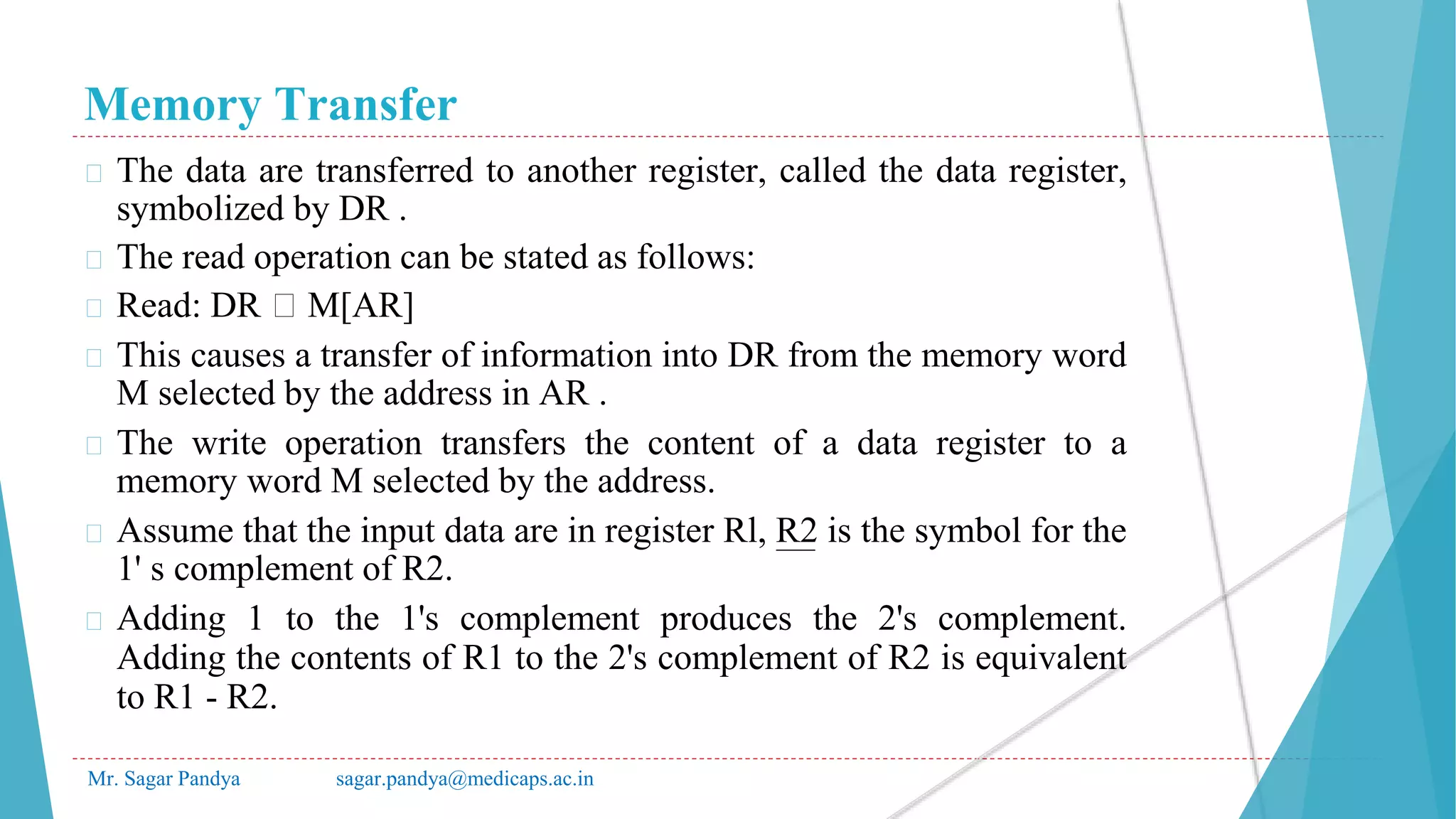 Memory Transfer
Mr. Sagar Pandya sagar.pandya@medicaps.ac.in
� The data are transferred to another register, called the data register,
symbolized by DR .
� The read operation can be stated as follows:
� Read: DR 🡨 M[AR]
� This causes a transfer of information into DR from the memory word
M selected by the address in AR .
� The write operation transfers the content of a data register to a
memory word M selected by the address.
� Assume that the input data are in register Rl, R2 is the symbol for the
1' s complement of R2.
� Adding 1 to the 1's complement produces the 2's complement.
Adding the contents of R1 to the 2's complement of R2 is equivalent
to R1 - R2.
 