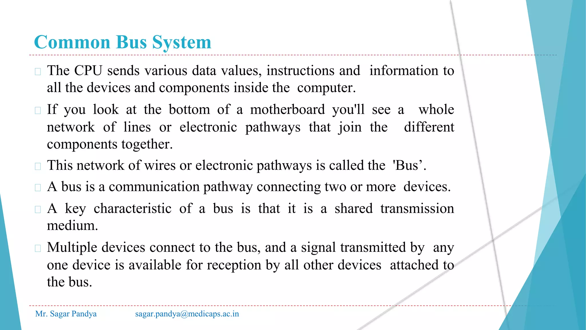 Common Bus System
Mr. Sagar Pandya sagar.pandya@medicaps.ac.in
� The CPU sends various data values, instructions and information to
all the devices and components inside the computer.
� If you look at the bottom of a motherboard you'll see a whole
network of lines or electronic pathways that join the different
components together.
� This network of wires or electronic pathways is called the 'Bus’.
� A bus is a communication pathway connecting two or more devices.
� A key characteristic of a bus is that it is a shared transmission
medium.
� Multiple devices connect to the bus, and a signal transmitted by any
one device is available for reception by all other devices attached to
the bus.
 