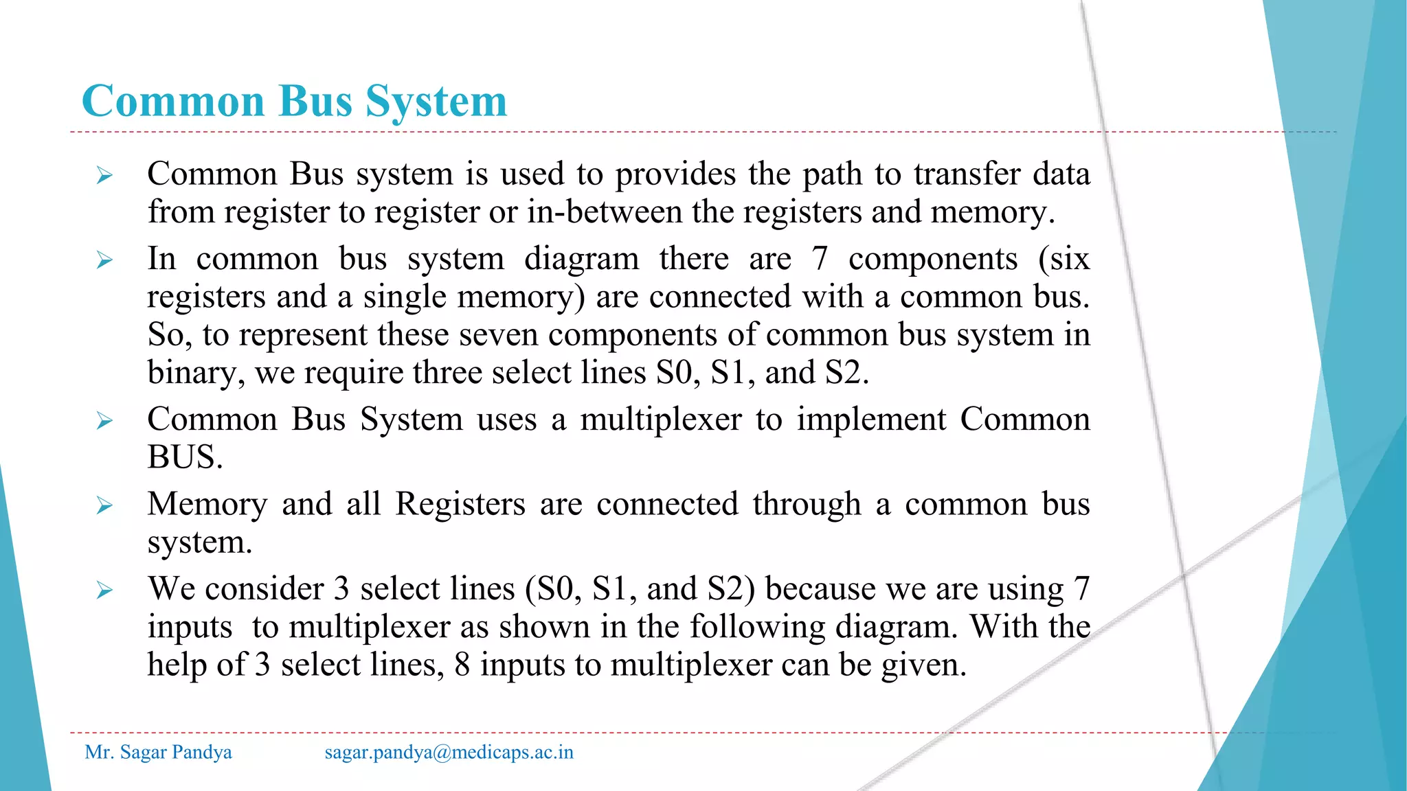 Common Bus System
Mr. Sagar Pandya sagar.pandya@medicaps.ac.in
 Common Bus system is used to provides the path to transfer data
from register to register or in-between the registers and memory.
 In common bus system diagram there are 7 components (six
registers and a single memory) are connected with a common bus.
So, to represent these seven components of common bus system in
binary, we require three select lines S0, S1, and S2.
 Common Bus System uses a multiplexer to implement Common
BUS.
 Memory and all Registers are connected through a common bus
system.
 We consider 3 select lines (S0, S1, and S2) because we are using 7
inputs to multiplexer as shown in the following diagram. With the
help of 3 select lines, 8 inputs to multiplexer can be given.
 
