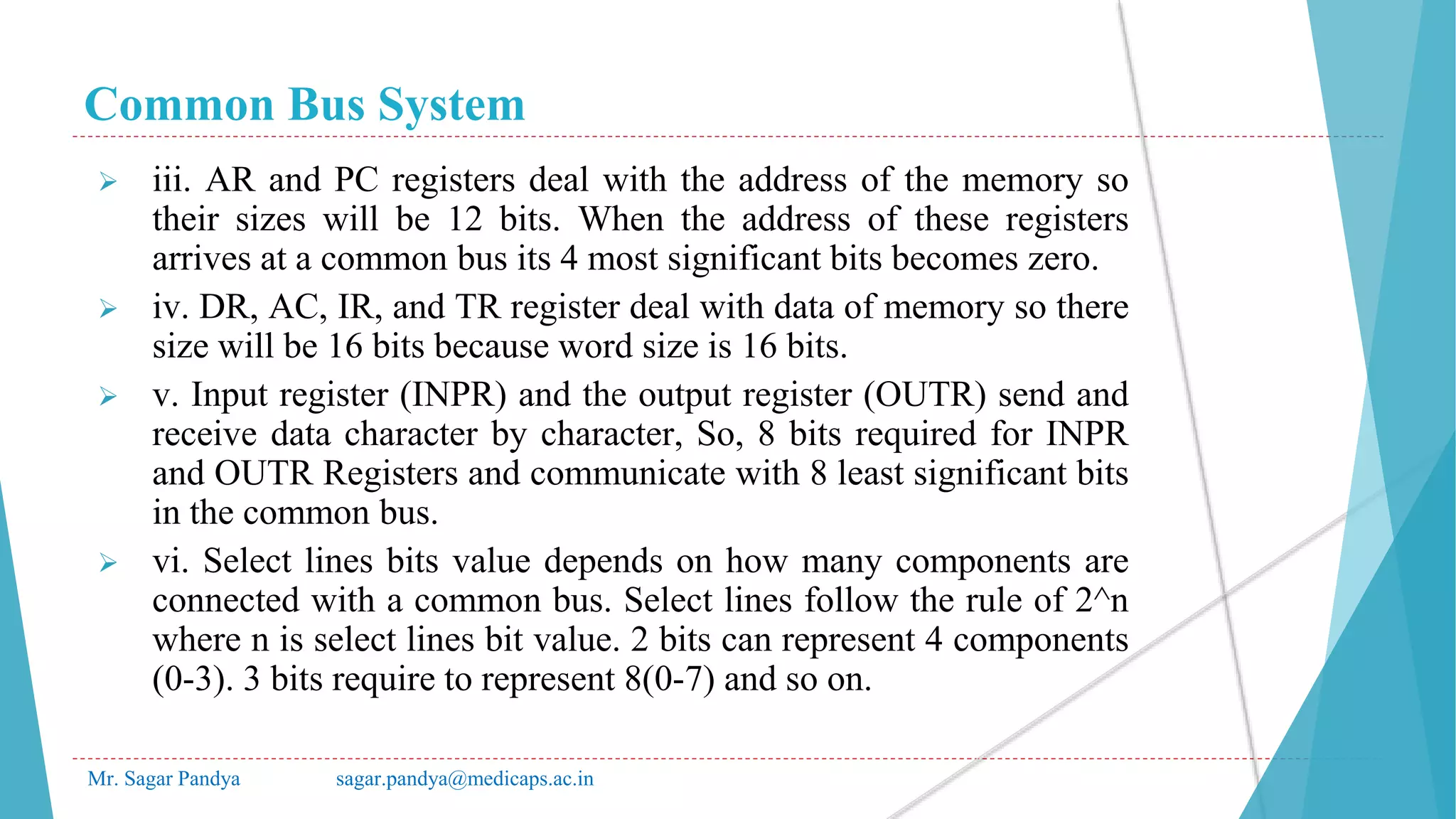 Common Bus System
Mr. Sagar Pandya sagar.pandya@medicaps.ac.in
 iii. AR and PC registers deal with the address of the memory so
their sizes will be 12 bits. When the address of these registers
arrives at a common bus its 4 most significant bits becomes zero.
 iv. DR, AC, IR, and TR register deal with data of memory so there
size will be 16 bits because word size is 16 bits.
 v. Input register (INPR) and the output register (OUTR) send and
receive data character by character, So, 8 bits required for INPR
and OUTR Registers and communicate with 8 least significant bits
in the common bus.
 vi. Select lines bits value depends on how many components are
connected with a common bus. Select lines follow the rule of 2^n
where n is select lines bit value. 2 bits can represent 4 components
(0-3). 3 bits require to represent 8(0-7) and so on.
 