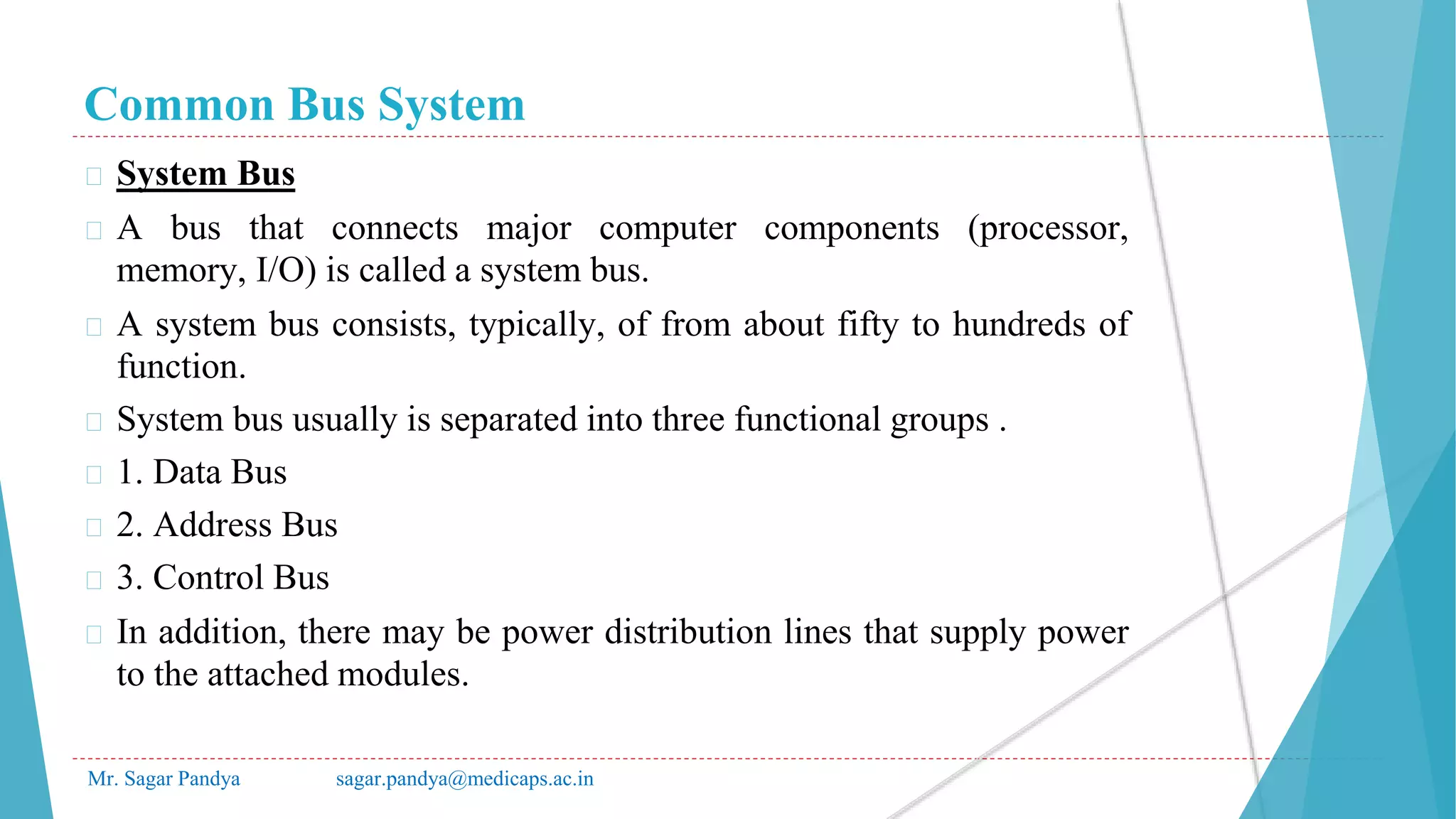 Common Bus System
Mr. Sagar Pandya sagar.pandya@medicaps.ac.in
� System Bus
� A bus that connects major computer components (processor,
memory, I/O) is called a system bus.
� A system bus consists, typically, of from about fifty to hundreds of
function.
� System bus usually is separated into three functional groups .
� 1. Data Bus
� 2. Address Bus
� 3. Control Bus
� In addition, there may be power distribution lines that supply power
to the attached modules.
 