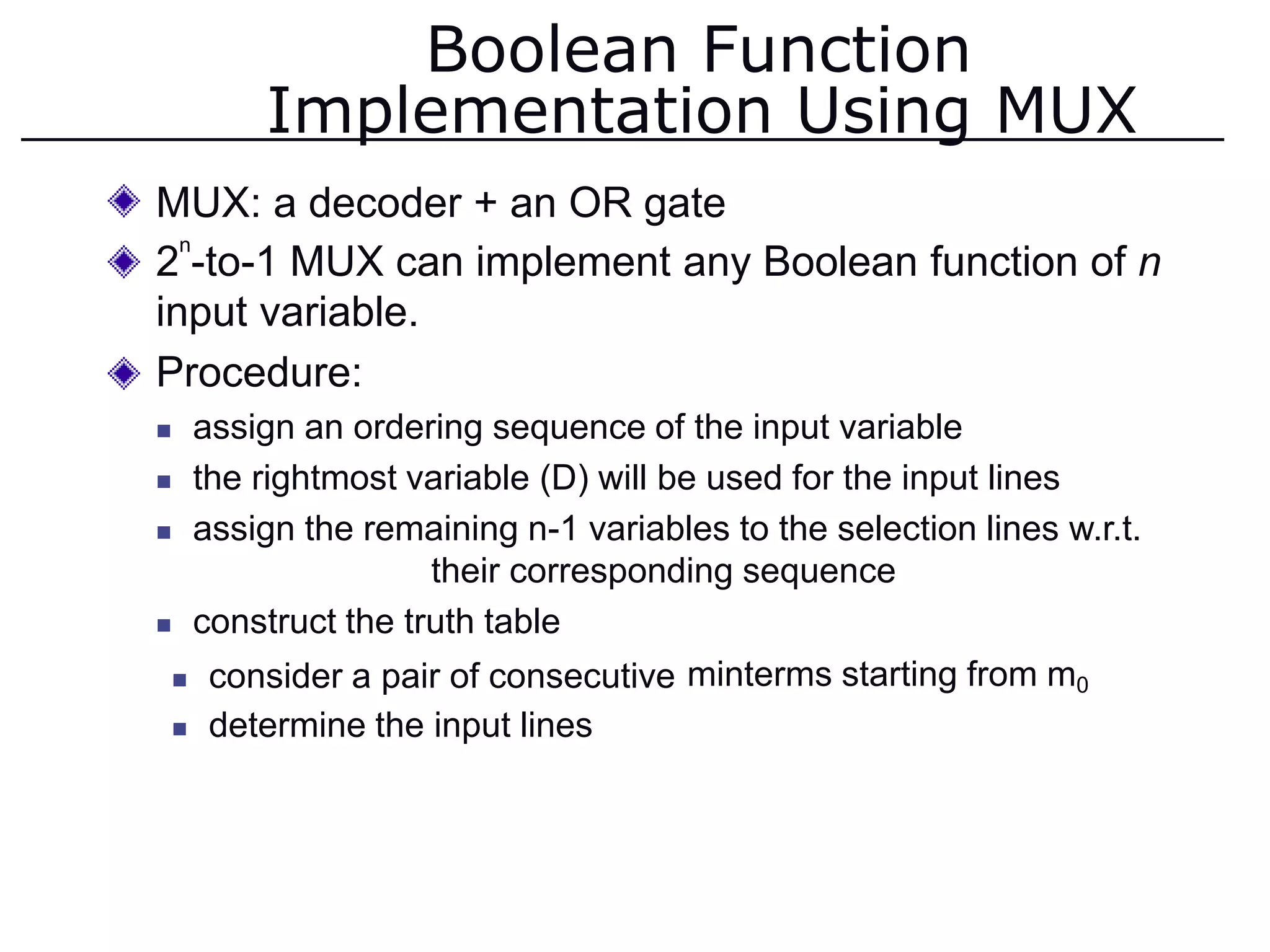 Boolean Function
Implementation Using MUX
MUX: a decoder + an OR gate
2 -to-1 MUX can implement any Boolean function of n
input variable.
Procedure:
 assign an ordering sequence of the input variable
 the rightmost variable (D) will be used for the input lines
 assign the remaining n-1 variables to the selection lines w.r.t.
their corresponding sequence
 construct the truth table
n
 consider a pair of consecutive
 determine the input lines
minterms starting from m0
 