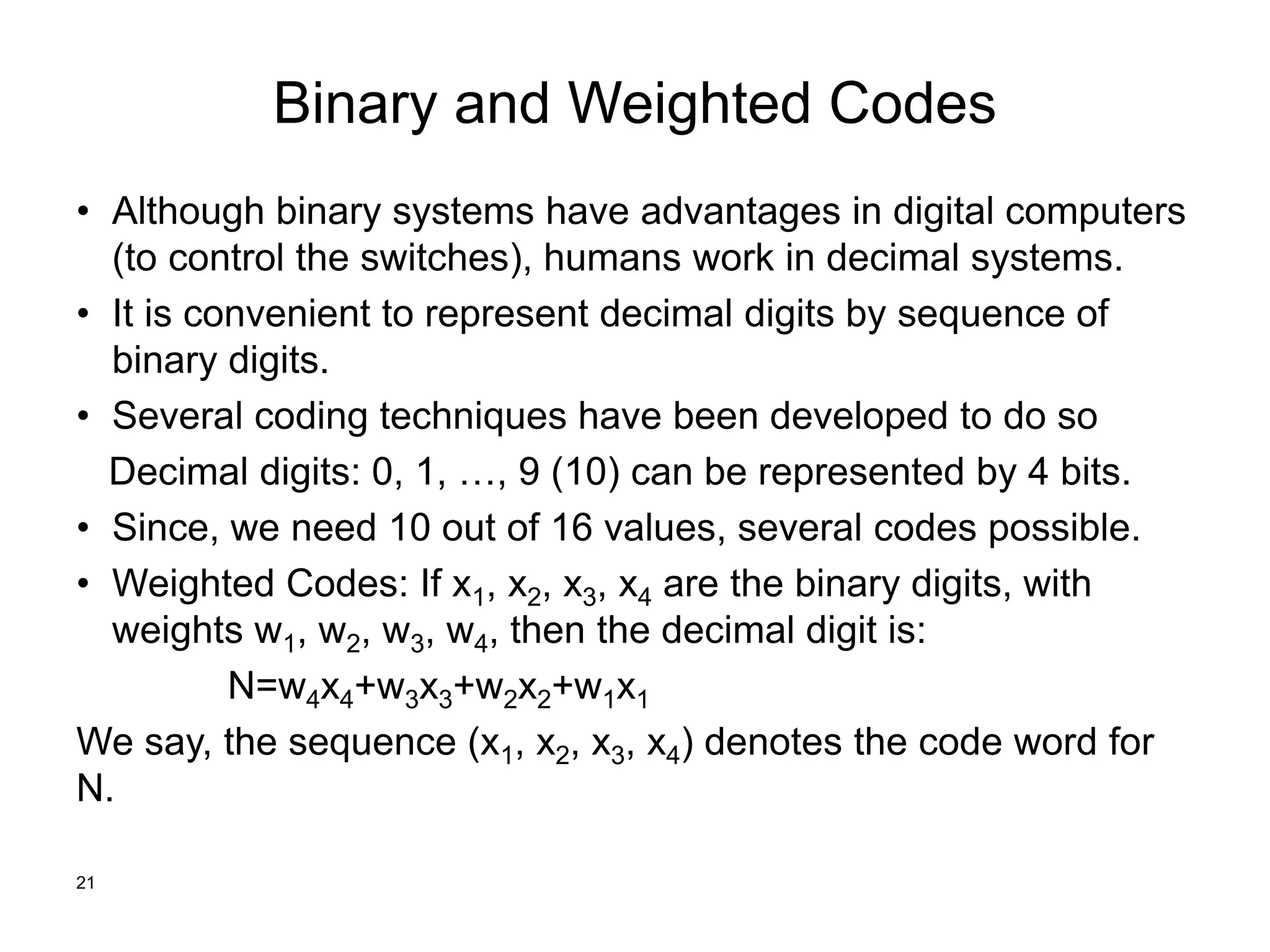 Binary and Weighted Codes
• Although binary systems have advantages in digital computers
(to control the switches), humans work in decimal systems.
• It is convenient to represent decimal digits by sequence of
binary digits.
• Several coding techniques have been developed to do so
Decimal digits: 0, 1, …, 9 (10) can be represented by 4 bits.
• Since, we need 10 out of 16 values, several codes possible.
• Weighted Codes: If x1, x2, x3, x4 are the binary digits, with
weights w1, w2, w3, w4, then the decimal digit is:
N=w4x4+w3x3+w2x2+w1x1
We say, the sequence (x1, x2, x3, x4) denotes the code word for
N.
21
 
