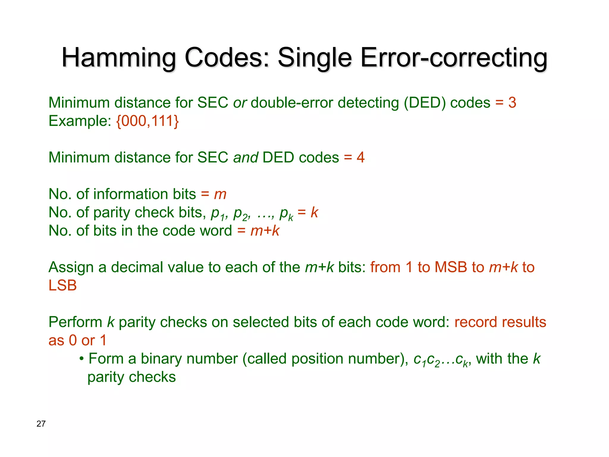 27
Hamming Codes: Single Error-correcting
Minimum distance for SEC or double-error detecting (DED) codes = 3
Example: {000,111}
Minimum distance for SEC and DED codes = 4
No. of information bits = m
No. of parity check bits, p1, p2, …, pk = k
No. of bits in the code word = m+k
Assign a decimal value to each of the m+k bits: from 1 to MSB to m+k to
LSB
Perform k parity checks on selected bits of each code word: record results
as 0 or 1
• Form a binary number (called position number), c1c2…ck, with the k
parity checks
 