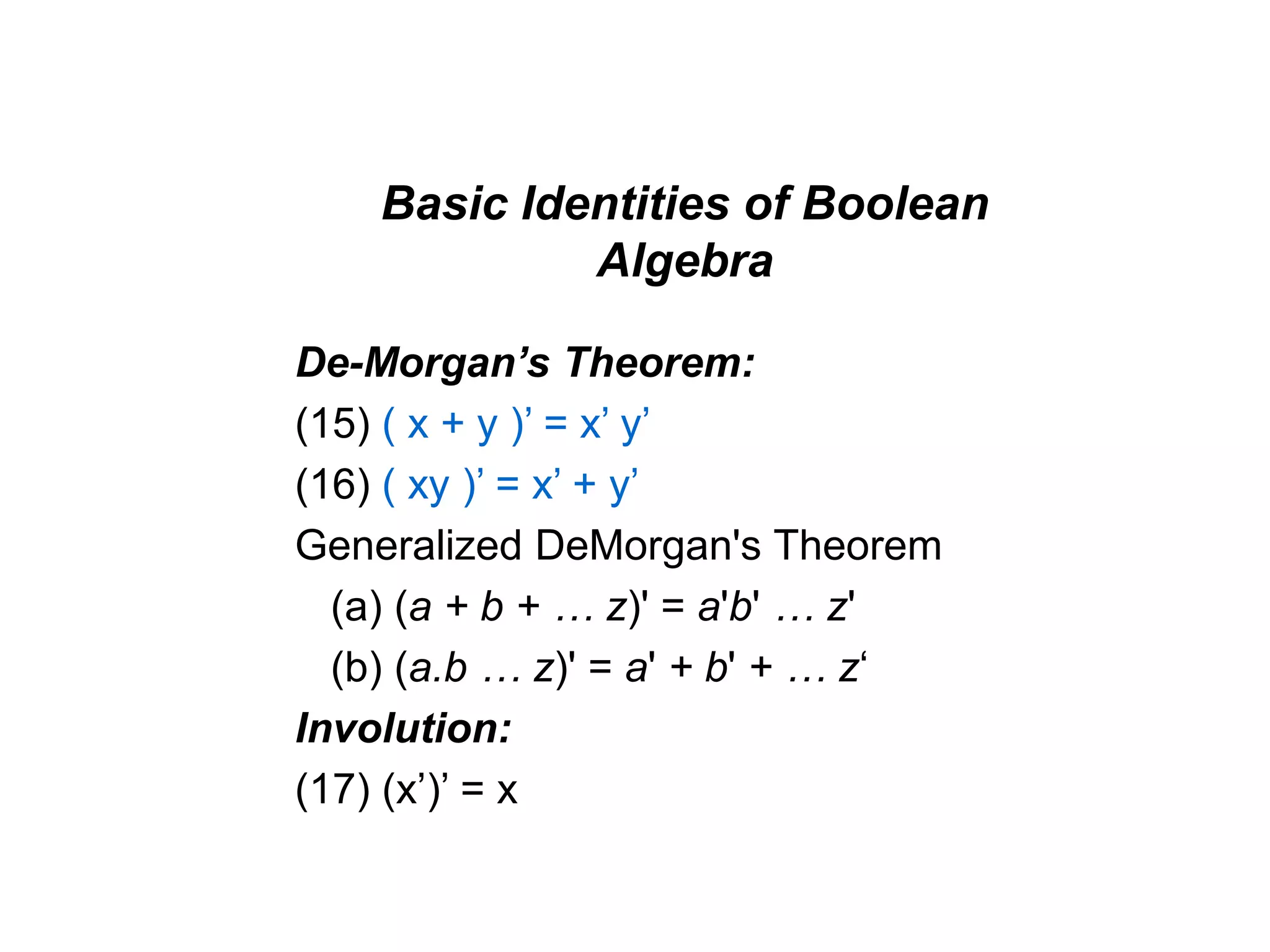 Basic Identities of Boolean
Algebra
De-Morgan’s Theorem:
(15) ( x + y )’ = x’ y’
(16) ( xy )’ = x’ + y’
Generalized DeMorgan's Theorem
(a) (a + b + … z)' = a'b' … z'
(b) (a.b … z)' = a' + b' + … z‘
Involution:
(17) (x’)’ = x
 
